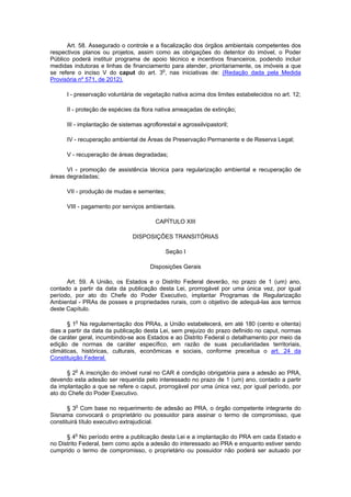 Art. 58. Assegurado o controle e a fiscalização dos órgãos ambientais competentes dos
respectivos planos ou projetos, assim como as obrigações do detentor do imóvel, o Poder
Público poderá instituir programa de apoio técnico e incentivos financeiros, podendo incluir
medidas indutoras e linhas de financiamento para atender, prioritariamente, os imóveis a que
se refere o inciso V do caput do art. 3o
, nas iniciativas de: (Redação dada pela Medida
Provisória nº 571, de 2012).
I - preservação voluntária de vegetação nativa acima dos limites estabelecidos no art. 12;
II - proteção de espécies da flora nativa ameaçadas de extinção;
III - implantação de sistemas agroflorestal e agrossilvipastoril;
IV - recuperação ambiental de Áreas de Preservação Permanente e de Reserva Legal;
V - recuperação de áreas degradadas;
VI - promoção de assistência técnica para regularização ambiental e recuperação de
áreas degradadas;
VII - produção de mudas e sementes;
VIII - pagamento por serviços ambientais.
CAPÍTULO XIII
DISPOSIÇÕES TRANSITÓRIAS
Seção I
Disposições Gerais
Art. 59. A União, os Estados e o Distrito Federal deverão, no prazo de 1 (um) ano,
contado a partir da data da publicação desta Lei, prorrogável por uma única vez, por igual
período, por ato do Chefe do Poder Executivo, implantar Programas de Regularização
Ambiental - PRAs de posses e propriedades rurais, com o objetivo de adequá-las aos termos
deste Capítulo.
§ 1o
Na regulamentação dos PRAs, a União estabelecerá, em até 180 (cento e oitenta)
dias a partir da data da publicação desta Lei, sem prejuízo do prazo definido no caput, normas
de caráter geral, incumbindo-se aos Estados e ao Distrito Federal o detalhamento por meio da
edição de normas de caráter específico, em razão de suas peculiaridades territoriais,
climáticas, históricas, culturais, econômicas e sociais, conforme preceitua o art. 24 da
Constituição Federal.
§ 2o
A inscrição do imóvel rural no CAR é condição obrigatória para a adesão ao PRA,
devendo esta adesão ser requerida pelo interessado no prazo de 1 (um) ano, contado a partir
da implantação a que se refere o caput, prorrogável por uma única vez, por igual período, por
ato do Chefe do Poder Executivo.
§ 3o
Com base no requerimento de adesão ao PRA, o órgão competente integrante do
Sisnama convocará o proprietário ou possuidor para assinar o termo de compromisso, que
constituirá título executivo extrajudicial.
§ 4o
No período entre a publicação desta Lei e a implantação do PRA em cada Estado e
no Distrito Federal, bem como após a adesão do interessado ao PRA e enquanto estiver sendo
cumprido o termo de compromisso, o proprietário ou possuidor não poderá ser autuado por
 