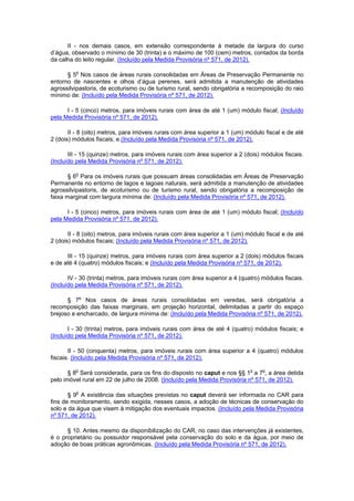 II - nos demais casos, em extensão correspondente à metade da largura do curso
d’água, observado o mínimo de 30 (trinta) e o máximo de 100 (cem) metros, contados da borda
da calha do leito regular. (Incluído pela Medida Provisória nº 571, de 2012).
§ 5o
Nos casos de áreas rurais consolidadas em Áreas de Preservação Permanente no
entorno de nascentes e olhos d’água perenes, será admitida a manutenção de atividades
agrossilvipastoris, de ecoturismo ou de turismo rural, sendo obrigatória a recomposição do raio
mínimo de: (Incluído pela Medida Provisória nº 571, de 2012).
I - 5 (cinco) metros, para imóveis rurais com área de até 1 (um) módulo fiscal; (Incluído
pela Medida Provisória nº 571, de 2012).
II - 8 (oito) metros, para imóveis rurais com área superior a 1 (um) módulo fiscal e de até
2 (dois) módulos fiscais; e (Incluído pela Medida Provisória nº 571, de 2012).
III - 15 (quinze) metros, para imóveis rurais com área superior a 2 (dois) módulos fiscais.
(Incluído pela Medida Provisória nº 571, de 2012).
§ 6o
Para os imóveis rurais que possuam áreas consolidadas em Áreas de Preservação
Permanente no entorno de lagos e lagoas naturais, será admitida a manutenção de atividades
agrossilvipastoris, de ecoturismo ou de turismo rural, sendo obrigatória a recomposição de
faixa marginal com largura mínima de: (Incluído pela Medida Provisória nº 571, de 2012).
I - 5 (cinco) metros, para imóveis rurais com área de até 1 (um) módulo fiscal; (Incluído
pela Medida Provisória nº 571, de 2012).
II - 8 (oito) metros, para imóveis rurais com área superior a 1 (um) módulo fiscal e de até
2 (dois) módulos fiscais; (Incluído pela Medida Provisória nº 571, de 2012).
III - 15 (quinze) metros, para imóveis rurais com área superior a 2 (dois) módulos fiscais
e de até 4 (quatro) módulos fiscais; e (Incluído pela Medida Provisória nº 571, de 2012).
IV - 30 (trinta) metros, para imóveis rurais com área superior a 4 (quatro) módulos fiscais.
(Incluído pela Medida Provisória nº 571, de 2012).
§ 7o
Nos casos de áreas rurais consolidadas em veredas, será obrigatória a
recomposição das faixas marginais, em projeção horizontal, delimitadas a partir do espaço
brejoso e encharcado, de largura mínima de: (Incluído pela Medida Provisória nº 571, de 2012).
I - 30 (trinta) metros, para imóveis rurais com área de até 4 (quatro) módulos fiscais; e
(Incluído pela Medida Provisória nº 571, de 2012).
II - 50 (cinquenta) metros, para imóveis rurais com área superior a 4 (quatro) módulos
fiscais. (Incluído pela Medida Provisória nº 571, de 2012).
§ 8o
Será considerada, para os fins do disposto no caput e nos §§ 1o
a 7o
, a área detida
pelo imóvel rural em 22 de julho de 2008. (Incluído pela Medida Provisória nº 571, de 2012).
§ 9o
A existência das situações previstas no caput deverá ser informada no CAR para
fins de monitoramento, sendo exigida, nesses casos, a adoção de técnicas de conservação do
solo e da água que visem à mitigação dos eventuais impactos. (Incluído pela Medida Provisória
nº 571, de 2012).
§ 10. Antes mesmo da disponibilização do CAR, no caso das intervenções já existentes,
é o proprietário ou possuidor responsável pela conservação do solo e da água, por meio de
adoção de boas práticas agronômicas. (Incluído pela Medida Provisória nº 571, de 2012).
 