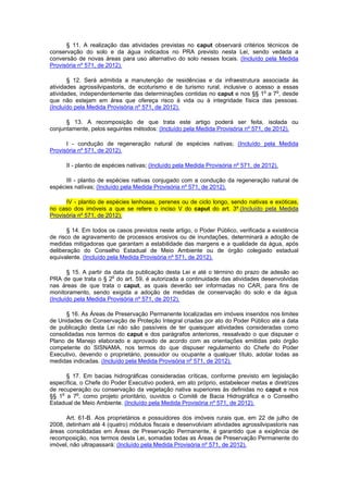 § 11. A realização das atividades previstas no caput observará critérios técnicos de
conservação do solo e da água indicados no PRA previsto nesta Lei, sendo vedada a
conversão de novas áreas para uso alternativo do solo nesses locais. (Incluído pela Medida
Provisória nº 571, de 2012).
§ 12. Será admitida a manutenção de residências e da infraestrutura associada às
atividades agrossilvipastoris, de ecoturismo e de turismo rural, inclusive o acesso a essas
atividades, independentemente das determinações contidas no caput e nos §§ 1o
a 7o
, desde
que não estejam em área que ofereça risco à vida ou à integridade física das pessoas.
(Incluído pela Medida Provisória nº 571, de 2012).
§ 13. A recomposição de que trata este artigo poderá ser feita, isolada ou
conjuntamente, pelos seguintes métodos: (Incluído pela Medida Provisória nº 571, de 2012).
I - condução de regeneração natural de espécies nativas; (Incluído pela Medida
Provisória nº 571, de 2012).
II - plantio de espécies nativas; (Incluído pela Medida Provisória nº 571, de 2012).
III - plantio de espécies nativas conjugado com a condução da regeneração natural de
espécies nativas; (Incluído pela Medida Provisória nº 571, de 2012).
IV - plantio de espécies lenhosas, perenes ou de ciclo longo, sendo nativas e exóticas,
no caso dos imóveis a que se refere o inciso V do caput do art. 3º.(Incluído pela Medida
Provisória nº 571, de 2012).
§ 14. Em todos os casos previstos neste artigo, o Poder Público, verificada a existência
de risco de agravamento de processos erosivos ou de inundações, determinará a adoção de
medidas mitigadoras que garantam a estabilidade das margens e a qualidade da água, após
deliberação do Conselho Estadual de Meio Ambiente ou de órgão colegiado estadual
equivalente. (Incluído pela Medida Provisória nº 571, de 2012).
§ 15. A partir da data da publicação desta Lei e até o término do prazo de adesão ao
PRA de que trata o § 2o
do art. 59, é autorizada a continuidade das atividades desenvolvidas
nas áreas de que trata o caput, as quais deverão ser informadas no CAR, para fins de
monitoramento, sendo exigida a adoção de medidas de conservação do solo e da água.
(Incluído pela Medida Provisória nº 571, de 2012).
§ 16. As Áreas de Preservação Permanente localizadas em imóveis inseridos nos limites
de Unidades de Conservação de Proteção Integral criadas por ato do Poder Público até a data
de publicação desta Lei não são passíveis de ter quaisquer atividades consideradas como
consolidadas nos termos do caput e dos parágrafos anteriores, ressalvado o que dispuser o
Plano de Manejo elaborado e aprovado de acordo com as orientações emitidas pelo órgão
competente do SISNAMA, nos termos do que dispuser regulamento do Chefe do Poder
Executivo, devendo o proprietário, possuidor ou ocupante a qualquer título, adotar todas as
medidas indicadas. (Incluído pela Medida Provisória nº 571, de 2012).
§ 17. Em bacias hidrográficas consideradas críticas, conforme previsto em legislação
específica, o Chefe do Poder Executivo poderá, em ato próprio, estabelecer metas e diretrizes
de recuperação ou conservação da vegetação nativa superiores às definidas no caput e nos
§§ 1o
a 7o
, como projeto prioritário, ouvidos o Comitê de Bacia Hidrográfica e o Conselho
Estadual de Meio Ambiente. (Incluído pela Medida Provisória nº 571, de 2012).
Art. 61-B. Aos proprietários e possuidores dos imóveis rurais que, em 22 de julho de
2008, detinham até 4 (quatro) módulos fiscais e desenvolviam atividades agrossilvipastoris nas
áreas consolidadas em Áreas de Preservação Permanente, é garantido que a exigência de
recomposição, nos termos desta Lei, somadas todas as Áreas de Preservação Permanente do
imóvel, não ultrapassará: (Incluído pela Medida Provisória nº 571, de 2012).
 