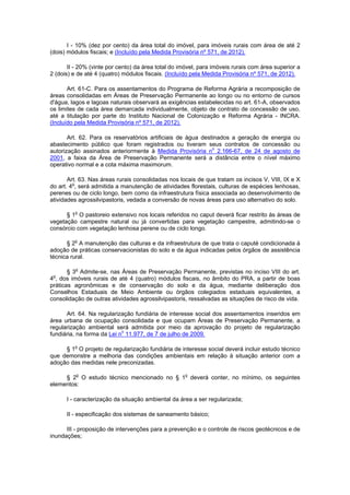 I - 10% (dez por cento) da área total do imóvel, para imóveis rurais com área de até 2
(dois) módulos fiscais; e (Incluído pela Medida Provisória nº 571, de 2012).
II - 20% (vinte por cento) da área total do imóvel, para imóveis rurais com área superior a
2 (dois) e de até 4 (quatro) módulos fiscais. (Incluído pela Medida Provisória nº 571, de 2012).
Art. 61-C. Para os assentamentos do Programa de Reforma Agrária a recomposição de
áreas consolidadas em Áreas de Preservação Permanente ao longo ou no entorno de cursos
d'água, lagos e lagoas naturais observará as exigências estabelecidas no art. 61-A, observados
os limites de cada área demarcada individualmente, objeto de contrato de concessão de uso,
até a titulação por parte do Instituto Nacional de Colonização e Reforma Agrária - INCRA.
(Incluído pela Medida Provisória nº 571, de 2012).
Art. 62. Para os reservatórios artificiais de água destinados a geração de energia ou
abastecimento público que foram registrados ou tiveram seus contratos de concessão ou
autorização assinados anteriormente à Medida Provisória no
2.166-67, de 24 de agosto de
2001, a faixa da Área de Preservação Permanente será a distância entre o nível máximo
operativo normal e a cota máxima maximorum.
Art. 63. Nas áreas rurais consolidadas nos locais de que tratam os incisos V, VIII, IX e X
do art. 4o
, será admitida a manutenção de atividades florestais, culturas de espécies lenhosas,
perenes ou de ciclo longo, bem como da infraestrutura física associada ao desenvolvimento de
atividades agrossilvipastoris, vedada a conversão de novas áreas para uso alternativo do solo.
§ 1o
O pastoreio extensivo nos locais referidos no caput deverá ficar restrito às áreas de
vegetação campestre natural ou já convertidas para vegetação campestre, admitindo-se o
consórcio com vegetação lenhosa perene ou de ciclo longo.
§ 2o
A manutenção das culturas e da infraestrutura de que trata o caputé condicionada à
adoção de práticas conservacionistas do solo e da água indicadas pelos órgãos de assistência
técnica rural.
§ 3o
Admite-se, nas Áreas de Preservação Permanente, previstas no inciso VIII do art.
4o
, dos imóveis rurais de até 4 (quatro) módulos fiscais, no âmbito do PRA, a partir de boas
práticas agronômicas e de conservação do solo e da água, mediante deliberação dos
Conselhos Estaduais de Meio Ambiente ou órgãos colegiados estaduais equivalentes, a
consolidação de outras atividades agrossilvipastoris, ressalvadas as situações de risco de vida.
Art. 64. Na regularização fundiária de interesse social dos assentamentos inseridos em
área urbana de ocupação consolidada e que ocupam Áreas de Preservação Permanente, a
regularização ambiental será admitida por meio da aprovação do projeto de regularização
fundiária, na forma da Lei no
11.977, de 7 de julho de 2009.
§ 1o
O projeto de regularização fundiária de interesse social deverá incluir estudo técnico
que demonstre a melhoria das condições ambientais em relação à situação anterior com a
adoção das medidas nele preconizadas.
§ 2o
O estudo técnico mencionado no § 1o
deverá conter, no mínimo, os seguintes
elementos:
I - caracterização da situação ambiental da área a ser regularizada;
II - especificação dos sistemas de saneamento básico;
III - proposição de intervenções para a prevenção e o controle de riscos geotécnicos e de
inundações;
 