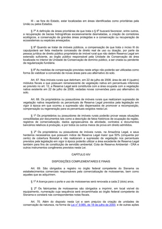 III - se fora do Estado, estar localizadas em áreas identificadas como prioritárias pela
União ou pelos Estados.
§ 7o
A definição de áreas prioritárias de que trata o § 6o
buscará favorecer, entre outros,
a recuperação de bacias hidrográficas excessivamente desmatadas, a criação de corredores
ecológicos, a conservação de grandes áreas protegidas e a conservação ou recuperação de
ecossistemas ou espécies ameaçados.
§ 8o
Quando se tratar de imóveis públicos, a compensação de que trata o inciso III do
caputpoderá ser feita mediante concessão de direito real de uso ou doação, por parte da
pessoa jurídica de direito público proprietária de imóvel rural que não detém Reserva Legal em
extensão suficiente, ao órgão público responsável pela Unidade de Conservação de área
localizada no interior de Unidade de Conservação de domínio público, a ser criada ou pendente
de regularização fundiária.
§ 9o
As medidas de compensação previstas neste artigo não poderão ser utilizadas como
forma de viabilizar a conversão de novas áreas para uso alternativo do solo.
Art. 67. Nos imóveis rurais que detinham, em 22 de julho de 2008, área de até 4 (quatro)
módulos fiscais e que possuam remanescente de vegetação nativa em percentuais inferiores
ao previsto no art. 12, a Reserva Legal será constituída com a área ocupada com a vegetação
nativa existente em 22 de julho de 2008, vedadas novas conversões para uso alternativo do
solo.
Art. 68. Os proprietários ou possuidores de imóveis rurais que realizaram supressão de
vegetação nativa respeitando os percentuais de Reserva Legal previstos pela legislação em
vigor à época em que ocorreu a supressão são dispensados de promover a recomposição,
compensação ou regeneração para os percentuais exigidos nesta Lei.
§ 1o
Os proprietários ou possuidores de imóveis rurais poderão provar essas situações
consolidadas por documentos tais como a descrição de fatos históricos de ocupação da região,
registros de comercialização, dados agropecuários da atividade, contratos e documentos
bancários relativos à produção, e por todos os outros meios de prova em direito admitidos.
§ 2o
Os proprietários ou possuidores de imóveis rurais, na Amazônia Legal, e seus
herdeiros necessários que possuam índice de Reserva Legal maior que 50% (cinquenta por
cento) de cobertura florestal e não realizaram a supressão da vegetação nos percentuais
previstos pela legislação em vigor à época poderão utilizar a área excedente de Reserva Legal
também para fins de constituição de servidão ambiental, Cota de Reserva Ambiental - CRA e
outros instrumentos congêneres previstos nesta Lei.
CAPÍTULO XIV
DISPOSIÇÕES COMPLEMENTARES E FINAIS
Art. 69. São obrigados a registro no órgão federal competente do Sisnama os
estabelecimentos comerciais responsáveis pela comercialização de motosserras, bem como
aqueles que as adquirirem.
§ 1o
A licença para o porte e uso de motosserras será renovada a cada 2 (dois) anos.
§ 2o
Os fabricantes de motosserras são obrigados a imprimir, em local visível do
equipamento, numeração cuja sequência será encaminhada ao órgão federal competente do
Sisnama e constará nas correspondentes notas fiscais.
Art. 70. Além do disposto nesta Lei e sem prejuízo da criação de unidades de
conservação da natureza, na forma da Lei no
9.985, de 18 de julho de 2000, e de outras ações
 