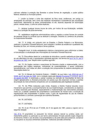 cabíveis voltadas à proteção das florestas e outras formas de vegetação, o poder público
federal, estadual ou municipal poderá:
I - proibir ou limitar o corte das espécies da flora raras, endêmicas, em perigo ou
ameaçadas de extinção, bem como das espécies necessárias à subsistência das populações
tradicionais, delimitando as áreas compreendidas no ato, fazendo depender de autorização
prévia, nessas áreas, o corte de outras espécies;
II - declarar qualquer árvore imune de corte, por motivo de sua localização, raridade,
beleza ou condição de porta-sementes;
III - estabelecer exigências administrativas sobre o registro e outras formas de controle
de pessoas físicas ou jurídicas que se dedicam à extração, indústria ou comércio de produtos
ou subprodutos florestais.
Art. 71. A União, em conjunto com os Estados, o Distrito Federal e os Municípios,
realizará o Inventário Florestal Nacional, para subsidiar a análise da existência e qualidade das
florestas do País, em imóveis privados e terras públicas.
Parágrafo único. A União estabelecerá critérios e mecanismos para uniformizar a coleta,
a manutenção e a atualização das informações do Inventário Florestal Nacional.
Art. 72. Para efeitos desta Lei, a atividade de silvicultura, quando realizada em área apta
ao uso alternativo do solo, é equiparada à atividade agrícola, nos termos da Lei n
o
8.171, de 17
de janeiro de 1991, que “dispõe sobre a política agrícola”.
Art. 73. Os órgãos centrais e executores do Sisnama criarão e implementarão, com a
participação dos órgãos estaduais, indicadores de sustentabilidade, a serem publicados
semestralmente, com vistas em aferir a evolução dos componentes do sistema abrangidos por
disposições desta Lei.
Art. 74. A Câmara de Comércio Exterior - CAMEX, de que trata o art. 20-B da Lei no
9.649, de 27 de maio de 1998, com a redação dada pela Medida Provisória no
2.216-37, de 31
de agosto de 2001, é autorizada a adotar medidas de restrição às importações de bens de
origem agropecuária ou florestal produzidos em países que não observem normas e padrões
de proteção do meio ambiente compatíveis com as estabelecidas pela legislação brasileira.
Art. 75. Os PRAs instituídos pela União, Estados e Distrito Federal deverão incluir
mecanismo que permita o acompanhamento de sua implementação, considerando os objetivos
e metas nacionais para florestas, especialmente a implementação dos instrumentos previstos
nesta Lei, a adesão cadastral dos proprietários e possuidores de imóvel rural, a evolução da
regularização das propriedades e posses rurais, o grau de regularidade do uso de matéria-
prima florestal e o controle e prevenção de incêndios florestais.
Art. 76. (VETADO).
Art. 77. (VETADO).
Art. 78. O art. 9o
-A da Lei no
6.938, de 31 de agosto de 1981, passa a vigorar com a
seguinte redação:
“Art. 9o
-A. O proprietário ou possuidor de imóvel, pessoa natural ou jurídica, pode, por
instrumento público ou particular ou por termo administrativo firmado perante órgão integrante
do Sisnama, limitar o uso de toda a sua propriedade ou de parte dela para preservar, conservar
ou recuperar os recursos ambientais existentes, instituindo servidão ambiental.
 