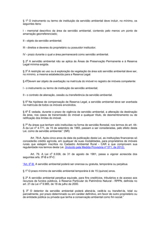 § 1o
O instrumento ou termo de instituição da servidão ambiental deve incluir, no mínimo, os
seguintes itens:
I - memorial descritivo da área da servidão ambiental, contendo pelo menos um ponto de
amarração georreferenciado;
II - objeto da servidão ambiental;
III - direitos e deveres do proprietário ou possuidor instituidor;
IV - prazo durante o qual a área permanecerá como servidão ambiental.
§ 2o
A servidão ambiental não se aplica às Áreas de Preservação Permanente e à Reserva
Legal mínima exigida.
§ 3o
A restrição ao uso ou à exploração da vegetação da área sob servidão ambiental deve ser,
no mínimo, a mesma estabelecida para a Reserva Legal.
§ 4o
Devem ser objeto de averbação na matrícula do imóvel no registro de imóveis competente:
I - o instrumento ou termo de instituição da servidão ambiental;
II - o contrato de alienação, cessão ou transferência da servidão ambiental.
§ 5o
Na hipótese de compensação de Reserva Legal, a servidão ambiental deve ser averbada
na matrícula de todos os imóveis envolvidos.
§ 6o
É vedada, durante o prazo de vigência da servidão ambiental, a alteração da destinação
da área, nos casos de transmissão do imóvel a qualquer título, de desmembramento ou de
retificação dos limites do imóvel.
§ 7o
As áreas que tenham sido instituídas na forma de servidão florestal, nos termos do art. 44-
A da Lei no
4.771, de 15 de setembro de 1965, passam a ser consideradas, pelo efeito desta
Lei, como de servidão ambiental.” (NR)
Art. 78-A. Após cinco anos da data da publicação desta Lei, as instituições financeiras só
concederão crédito agrícola, em qualquer de suas modalidades, para proprietários de imóveis
rurais que estejam inscritos no Cadastro Ambiental Rural - CAR e que comprovem sua
regularidade nos termos desta Lei. (Incluído pela Medida Provisória nº 571, de 2012).
Art. 79. A Lei no
6.938, de 31 de agosto de 1981, passa a vigorar acrescida dos
seguintes arts. 9o
-B e 9o
-C:
“Art. 9o
-B. A servidão ambiental poderá ser onerosa ou gratuita, temporária ou perpétua.
§ 1o
O prazo mínimo da servidão ambiental temporária é de 15 (quinze) anos.
§ 2o
A servidão ambiental perpétua equivale, para fins creditícios, tributários e de acesso aos
recursos de fundos públicos, à Reserva Particular do Patrimônio Natural - RPPN, definida no
art. 21 da Lei no
9.985, de 18 de julho de 2000.
§ 3o
O detentor da servidão ambiental poderá aliená-la, cedê-la ou transferi-la, total ou
parcialmente, por prazo determinado ou em caráter definitivo, em favor de outro proprietário ou
de entidade pública ou privada que tenha a conservação ambiental como fim social.”
 