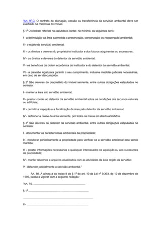 “Art. 9o
-C. O contrato de alienação, cessão ou transferência da servidão ambiental deve ser
averbado na matrícula do imóvel.
§ 1o
O contrato referido no caputdeve conter, no mínimo, os seguintes itens:
I - a delimitação da área submetida a preservação, conservação ou recuperação ambiental;
II - o objeto da servidão ambiental;
III - os direitos e deveres do proprietário instituidor e dos futuros adquirentes ou sucessores;
IV - os direitos e deveres do detentor da servidão ambiental;
V - os benefícios de ordem econômica do instituidor e do detentor da servidão ambiental;
VI - a previsão legal para garantir o seu cumprimento, inclusive medidas judiciais necessárias,
em caso de ser descumprido.
§ 2o
São deveres do proprietário do imóvel serviente, entre outras obrigações estipuladas no
contrato:
I - manter a área sob servidão ambiental;
II - prestar contas ao detentor da servidão ambiental sobre as condições dos recursos naturais
ou artificiais;
III - permitir a inspeção e a fiscalização da área pelo detentor da servidão ambiental;
IV - defender a posse da área serviente, por todos os meios em direito admitidos.
§ 3o
São deveres do detentor da servidão ambiental, entre outras obrigações estipuladas no
contrato:
I - documentar as características ambientais da propriedade;
II - monitorar periodicamente a propriedade para verificar se a servidão ambiental está sendo
mantida;
III - prestar informações necessárias a quaisquer interessados na aquisição ou aos sucessores
da propriedade;
IV - manter relatórios e arquivos atualizados com as atividades da área objeto da servidão;
V - defender judicialmente a servidão ambiental.”
Art. 80. A alínea d do inciso II do § 1o
do art. 10 da Lei no
9.393, de 19 de dezembro de
1996, passa a vigorar com a seguinte redação:
“Art. 10. .....................................................................
§ 1o
......................................…………………….............
.............................................................................................
II - ...................................................…………................
 