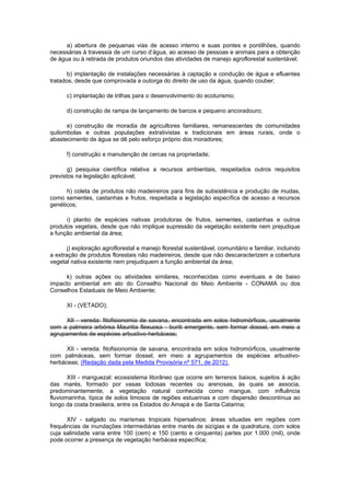 a) abertura de pequenas vias de acesso interno e suas pontes e pontilhões, quando
necessárias à travessia de um curso d’água, ao acesso de pessoas e animais para a obtenção
de água ou à retirada de produtos oriundos das atividades de manejo agroflorestal sustentável;
b) implantação de instalações necessárias à captação e condução de água e efluentes
tratados, desde que comprovada a outorga do direito de uso da água, quando couber;
c) implantação de trilhas para o desenvolvimento do ecoturismo;
d) construção de rampa de lançamento de barcos e pequeno ancoradouro;
e) construção de moradia de agricultores familiares, remanescentes de comunidades
quilombolas e outras populações extrativistas e tradicionais em áreas rurais, onde o
abastecimento de água se dê pelo esforço próprio dos moradores;
f) construção e manutenção de cercas na propriedade;
g) pesquisa científica relativa a recursos ambientais, respeitados outros requisitos
previstos na legislação aplicável;
h) coleta de produtos não madeireiros para fins de subsistência e produção de mudas,
como sementes, castanhas e frutos, respeitada a legislação específica de acesso a recursos
genéticos;
i) plantio de espécies nativas produtoras de frutos, sementes, castanhas e outros
produtos vegetais, desde que não implique supressão da vegetação existente nem prejudique
a função ambiental da área;
j) exploração agroflorestal e manejo florestal sustentável, comunitário e familiar, incluindo
a extração de produtos florestais não madeireiros, desde que não descaracterizem a cobertura
vegetal nativa existente nem prejudiquem a função ambiental da área;
k) outras ações ou atividades similares, reconhecidas como eventuais e de baixo
impacto ambiental em ato do Conselho Nacional do Meio Ambiente - CONAMA ou dos
Conselhos Estaduais de Meio Ambiente;
XI - (VETADO);
XII - vereda: fitofisionomia de savana, encontrada em solos hidromórficos, usualmente
com a palmeira arbórea Mauritia flexuosa - buriti emergente, sem formar dossel, em meio a
agrupamentos de espécies arbustivo-herbáceas;
XII - vereda: fitofisionomia de savana, encontrada em solos hidromórficos, usualmente
com palmáceas, sem formar dossel, em meio a agrupamentos de espécies arbustivo-
herbáceas; (Redação dada pela Medida Provisória nº 571, de 2012).
XIII - manguezal: ecossistema litorâneo que ocorre em terrenos baixos, sujeitos à ação
das marés, formado por vasas lodosas recentes ou arenosas, às quais se associa,
predominantemente, a vegetação natural conhecida como mangue, com influência
fluviomarinha, típica de solos limosos de regiões estuarinas e com dispersão descontínua ao
longo da costa brasileira, entre os Estados do Amapá e de Santa Catarina;
XIV - salgado ou marismas tropicais hipersalinos: áreas situadas em regiões com
frequências de inundações intermediárias entre marés de sizígias e de quadratura, com solos
cuja salinidade varia entre 100 (cem) e 150 (cento e cinquenta) partes por 1.000 (mil), onde
pode ocorrer a presença de vegetação herbácea específica;
 