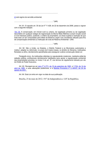 .............................................................................................
d) sob regime de servidão ambiental;
...................................................................................” (NR)
Art. 81. O caputdo art. 35 da Lei no
11.428, de 22 de dezembro de 2006, passa a vigorar
com a seguinte redação:
“Art. 35. A conservação, em imóvel rural ou urbano, da vegetação primária ou da vegetação
secundária em qualquer estágio de regeneração do Bioma Mata Atlântica cumpre função social
e é de interesse público, podendo, a critério do proprietário, as áreas sujeitas à restrição de que
trata esta Lei ser computadas para efeito da Reserva Legal e seu excedente utilizado para fins
de compensação ambiental ou instituição de Cota de Reserva Ambiental - CRA.
...................................................................................” (NR)
Art. 82. São a União, os Estados, o Distrito Federal e os Municípios autorizados a
instituir, adaptar ou reformular, no prazo de 6 (seis) meses, no âmbito do Sisnama, instituições
florestais ou afins, devidamente aparelhadas para assegurar a plena consecução desta Lei.
Parágrafo único. As instituições referidas no caputpoderão credenciar, mediante edital de
seleção pública, profissionais devidamente habilitados para apoiar a regularização ambiental
das propriedades previstas no inciso V do art. 3o
, nos termos de regulamento baixado por ato
do Chefe do Poder Executivo.
Art. 83. Revogam-se as Leis nos
4.771, de 15 de setembro de 1965, e 7.754, de 14 de
abril de 1989, e suas alterações posteriores, e a Medida Provisória no
2.166-67, de 24 de
agosto de 2001.
Art. 84. Esta Lei entra em vigor na data de sua publicação.
Brasília, 25 de maio de 2012; 191o
da Independência e 124o
da República.
 
