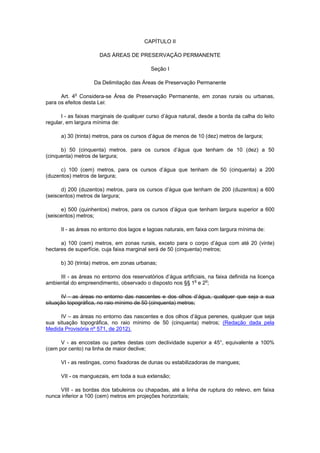 CAPÍTULO II
DAS ÁREAS DE PRESERVAÇÃO PERMANENTE
Seção I
Da Delimitação das Áreas de Preservação Permanente
Art. 4o
Considera-se Área de Preservação Permanente, em zonas rurais ou urbanas,
para os efeitos desta Lei:
I - as faixas marginais de qualquer curso d’água natural, desde a borda da calha do leito
regular, em largura mínima de:
a) 30 (trinta) metros, para os cursos d’água de menos de 10 (dez) metros de largura;
b) 50 (cinquenta) metros, para os cursos d’água que tenham de 10 (dez) a 50
(cinquenta) metros de largura;
c) 100 (cem) metros, para os cursos d’água que tenham de 50 (cinquenta) a 200
(duzentos) metros de largura;
d) 200 (duzentos) metros, para os cursos d’água que tenham de 200 (duzentos) a 600
(seiscentos) metros de largura;
e) 500 (quinhentos) metros, para os cursos d’água que tenham largura superior a 600
(seiscentos) metros;
II - as áreas no entorno dos lagos e lagoas naturais, em faixa com largura mínima de:
a) 100 (cem) metros, em zonas rurais, exceto para o corpo d’água com até 20 (vinte)
hectares de superfície, cuja faixa marginal será de 50 (cinquenta) metros;
b) 30 (trinta) metros, em zonas urbanas;
III - as áreas no entorno dos reservatórios d’água artificiais, na faixa definida na licença
ambiental do empreendimento, observado o disposto nos §§ 1
o
e 2o
;
IV - as áreas no entorno das nascentes e dos olhos d’água, qualquer que seja a sua
situação topográfica, no raio mínimo de 50 (cinquenta) metros;
IV – as áreas no entorno das nascentes e dos olhos d’água perenes, qualquer que seja
sua situação topográfica, no raio mínimo de 50 (cinquenta) metros; (Redação dada pela
Medida Provisória nº 571, de 2012).
V - as encostas ou partes destas com declividade superior a 45°, equivalente a 100%
(cem por cento) na linha de maior declive;
VI - as restingas, como fixadoras de dunas ou estabilizadoras de mangues;
VII - os manguezais, em toda a sua extensão;
VIII - as bordas dos tabuleiros ou chapadas, até a linha de ruptura do relevo, em faixa
nunca inferior a 100 (cem) metros em projeções horizontais;
 