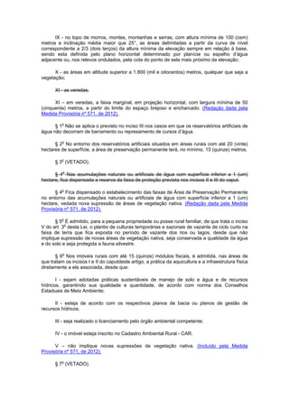 IX - no topo de morros, montes, montanhas e serras, com altura mínima de 100 (cem)
metros e inclinação média maior que 25°, as áreas delimitadas a partir da curva de nível
correspondente a 2/3 (dois terços) da altura mínima da elevação sempre em relação à base,
sendo esta definida pelo plano horizontal determinado por planície ou espelho d’água
adjacente ou, nos relevos ondulados, pela cota do ponto de sela mais próximo da elevação;
X - as áreas em altitude superior a 1.800 (mil e oitocentos) metros, qualquer que seja a
vegetação;
XI - as veredas.
XI – em veredas, a faixa marginal, em projeção horizontal, com largura mínima de 50
(cinquenta) metros, a partir do limite do espaço brejoso e encharcado. (Redação dada pela
Medida Provisória nº 571, de 2012).
§ 1o
Não se aplica o previsto no inciso III nos casos em que os reservatórios artificiais de
água não decorram de barramento ou represamento de cursos d’água.
§ 2o
No entorno dos reservatórios artificiais situados em áreas rurais com até 20 (vinte)
hectares de superfície, a área de preservação permanente terá, no mínimo, 15 (quinze) metros.
§ 3o
(VETADO).
§ 4o
Nas acumulações naturais ou artificiais de água com superfície inferior a 1 (um)
hectare, fica dispensada a reserva da faixa de proteção prevista nos incisos II e III do caput.
§ 4o
Fica dispensado o estabelecimento das faixas de Área de Preservação Permanente
no entorno das acumulações naturais ou artificiais de água com superfície inferior a 1 (um)
hectare, vedada nova supressão de áreas de vegetação nativa. (Redação dada pela Medida
Provisória nº 571, de 2012).
§ 5o
É admitido, para a pequena propriedade ou posse rural familiar, de que trata o inciso
V do art. 3o
desta Lei, o plantio de culturas temporárias e sazonais de vazante de ciclo curto na
faixa de terra que fica exposta no período de vazante dos rios ou lagos, desde que não
implique supressão de novas áreas de vegetação nativa, seja conservada a qualidade da água
e do solo e seja protegida a fauna silvestre.
§ 6o
Nos imóveis rurais com até 15 (quinze) módulos fiscais, é admitida, nas áreas de
que tratam os incisos I e II do caputdeste artigo, a prática da aquicultura e a infraestrutura física
diretamente a ela associada, desde que:
I - sejam adotadas práticas sustentáveis de manejo de solo e água e de recursos
hídricos, garantindo sua qualidade e quantidade, de acordo com norma dos Conselhos
Estaduais de Meio Ambiente;
II - esteja de acordo com os respectivos planos de bacia ou planos de gestão de
recursos hídricos;
III - seja realizado o licenciamento pelo órgão ambiental competente;
IV - o imóvel esteja inscrito no Cadastro Ambiental Rural - CAR.
V – não implique novas supressões de vegetação nativa. (Incluído pela Medida
Provisória nº 571, de 2012).
§ 7o
(VETADO).
 