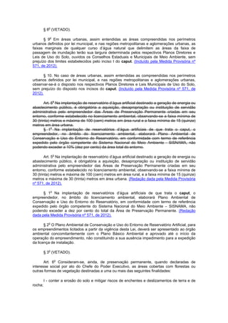§ 8o
(VETADO).
§ 9o
Em áreas urbanas, assim entendidas as áreas compreendidas nos perímetros
urbanos definidos por lei municipal, e nas regiões metropolitanas e aglomerações urbanas, as
faixas marginais de qualquer curso d’água natural que delimitem as áreas da faixa de
passagem de inundação terão sua largura determinada pelos respectivos Planos Diretores e
Leis de Uso do Solo, ouvidos os Conselhos Estaduais e Municipais de Meio Ambiente, sem
prejuízo dos limites estabelecidos pelo inciso I do caput. (Incluído pela Medida Provisória nº
571, de 2012).
§ 10. No caso de áreas urbanas, assim entendidas as compreendidas nos perímetros
urbanos definidos por lei municipal, e nas regiões metropolitanas e aglomerações urbanas,
observar-se-á o disposto nos respectivos Planos Diretores e Leis Municipais de Uso do Solo,
sem prejuízo do disposto nos incisos do caput. (Incluído pela Medida Provisória nº 571, de
2012).
Art. 5o
Na implantação de reservatório d’água artificial destinado a geração de energia ou
abastecimento público, é obrigatória a aquisição, desapropriação ou instituição de servidão
administrativa pelo empreendedor das Áreas de Preservação Permanente criadas em seu
entorno, conforme estabelecido no licenciamento ambiental, observando-se a faixa mínima de
30 (trinta) metros e máxima de 100 (cem) metros em área rural e a faixa mínima de 15 (quinze)
metros em área urbana.
§ 1o
Na implantação de reservatórios d’água artificiais de que trata o caput, o
empreendedor, no âmbito do licenciamento ambiental, elaborará Plano Ambiental de
Conservação e Uso do Entorno do Reservatório, em conformidade com termo de referência
expedido pelo órgão competente do Sistema Nacional do Meio Ambiente - SISNAMA, não
podendo exceder a 10% (dez por cento) da área total do entorno.
Art. 5o
Na implantação de reservatório d’água artificial destinado a geração de energia ou
abastecimento público, é obrigatória a aquisição, desapropriação ou instituição de servidão
administrativa pelo empreendedor das Áreas de Preservação Permanente criadas em seu
entorno, conforme estabelecido no licenciamento ambiental, observando-se a faixa mínima de
30 (trinta) metros e máxima de 100 (cem) metros em área rural, e a faixa mínima de 15 (quinze)
metros e máxima de 30 (trinta) metros em área urbana. (Redação dada pela Medida Provisória
nº 571, de 2012).
§ 1o
Na implantação de reservatórios d’água artificiais de que trata o caput, o
empreendedor, no âmbito do licenciamento ambiental, elaborará Plano Ambiental de
Conservação e Uso do Entorno do Reservatório, em conformidade com termo de referência
expedido pelo órgão competente do Sistema Nacional do Meio Ambiente – SISNAMA, não
podendo exceder a dez por cento do total da Área de Preservação Permanente. (Redação
dada pela Medida Provisória nº 571, de 2012).
§ 2o
O Plano Ambiental de Conservação e Uso do Entorno de Reservatório Artificial, para
os empreendimentos licitados a partir da vigência desta Lei, deverá ser apresentado ao órgão
ambiental concomitantemente com o Plano Básico Ambiental e aprovado até o início da
operação do empreendimento, não constituindo a sua ausência impedimento para a expedição
da licença de instalação.
§ 3o
(VETADO).
Art. 6o
Consideram-se, ainda, de preservação permanente, quando declaradas de
interesse social por ato do Chefe do Poder Executivo, as áreas cobertas com florestas ou
outras formas de vegetação destinadas a uma ou mais das seguintes finalidades:
I - conter a erosão do solo e mitigar riscos de enchentes e deslizamentos de terra e de
rocha;
 