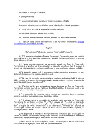 II - proteger as restingas ou veredas;
III - proteger várzeas;
IV - abrigar exemplares da fauna ou da flora ameaçados de extinção;
V - proteger sítios de excepcional beleza ou de valor científico, cultural ou histórico;
VI - formar faixas de proteção ao longo de rodovias e ferrovias;
VII - assegurar condições de bem-estar público;
VIII - auxiliar a defesa do território nacional, a critério das autoridades militares.
IX – proteger áreas úmidas, especialmente as de importância internacional. (Incluído
pela Medida Provisória nº 571, de 2012).
Seção II
Do Regime de Proteção das Áreas de Preservação Permanente
Art. 7o
A vegetação situada em Área de Preservação Permanente deverá ser mantida
pelo proprietário da área, possuidor ou ocupante a qualquer título, pessoa física ou jurídica, de
direito público ou privado.
§ 1o
Tendo ocorrido supressão de vegetação situada em Área de Preservação
Permanente, o proprietário da área, possuidor ou ocupante a qualquer título é obrigado a
promover a recomposição da vegetação, ressalvados os usos autorizados previstos nesta Lei.
§ 2o
A obrigação prevista no § 1o
tem natureza real e é transmitida ao sucessor no caso
de transferência de domínio ou posse do imóvel rural.
§ 3o
No caso de supressão não autorizada de vegetação realizada após 22 de julho de
2008, é vedada a concessão de novas autorizações de supressão de vegetação enquanto não
cumpridas as obrigações previstas no § 1o
.
Art. 8o
A intervenção ou a supressão de vegetação nativa em Área de Preservação
Permanente somente ocorrerá nas hipóteses de utilidade pública, de interesse social ou de
baixo impacto ambiental previstas nesta Lei.
§ 1o
A supressão de vegetação nativa protetora de nascentes, dunas e restingas
somente poderá ser autorizada em caso de utilidade pública.
§ 2o
A intervenção ou a supressão de vegetação nativa em Área de Preservação
Permanente de que tratam os incisos VI e VII do caputdo art. 4o
poderá ser autorizada,
excepcionalmente, em locais onde a função ecológica do manguezal esteja comprometida,
para execução de obras habitacionais e de urbanização, inseridas em projetos de
regularização fundiária de interesse social, em áreas urbanas consolidadas ocupadas por
população de baixa renda.
§ 3o
É dispensada a autorização do órgão ambiental competente para a execução, em
caráter de urgência, de atividades de segurança nacional e obras de interesse da defesa civil
destinadas à prevenção e mitigação de acidentes em áreas urbanas.
§ 4o
Não haverá, em qualquer hipótese, direito à regularização de futuras intervenções
ou supressões de vegetação nativa, além das previstas nesta Lei.
 