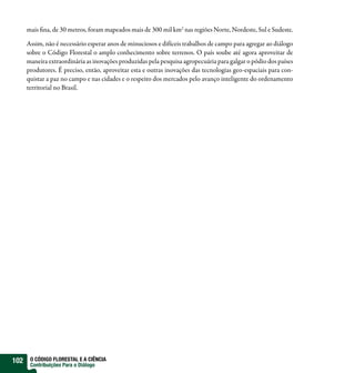 mais fina, de 30 metros, foram mapeados mais de 300 mil km2 nas regiões Norte, Nordeste, Sul e Sudeste.

      Assim, não é necessário esperar anos de minuciosos e difíceis trabalhos de campo para agregar ao diálogo
      sobre o Código Florestal o amplo conhecimento sobre terrenos. O país soube até agora aproveitar de
      maneira extraordinária as inovações produzidas pela pesquisa agropecuária para galgar o pódio dos países
      produtores. É preciso, então, aproveitar esta e outras inovações das tecnologias geo-espaciais para con-
      quistar a paz no campo e nas cidades e o respeito dos mercados pelo avanço inteligente do ordenamento
      territorial no Brasil.




102    O CÓDIGO FLORESTAL E A CIÊNCIA
       Contribuições Para o Diálogo
 