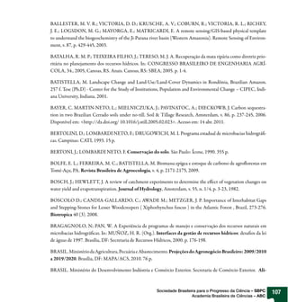 BALLESTER, M. V. R.; VICTORIA, D. D.; KRUSCHE, A. V.; COBURN, R.; VICTORIA, R. L.; RICHEY,
J. E.; LOGSDON, M. G.; MAYORGA, E.; MATRICARDI, E. A remote sensing/GIS-based physical template
to understand the biogeochemistry of the Ji-Parana river basin (Western Amazonia). Remote Sensing of Environ-
ment, v. 87, p. 429-445, 2003.

BATALHA, R. M. P.; TEIXEIRA FILHO, J.; TERESO, M. J. A. Recuperação da mata ripária como diretriz prio-
ritária no planejamento dos recursos hídricos. In: CONGRESSO BRASILEIRO DE ENGENHARIA AGRÍ-
COLA, 34., 2005, Canoas, RS. Anais. Canoas, RS: SBEA, 2005. p. 1-4.

BATISTELLA, M. Landscape Change and Land-Use/Land-Cover Dynamics in Rondônia, Brazilian Amazon.
257 f. Tese (Ph.D) - Center for the Study of Institutions, Population and Environmental Change – CIPEC, Indi-
ana University, Indiana. 2001.

BAYER, C. MARTIN-NETO, L.; MIELNICZUKA, J.; PAVINATOC, A.; DIECKOWB, J. Carbon sequestra-
tion in two Brazilian Cerrado soils under no-till. Soil & Tillage Research, Amsterdam, v. 86, p. 237-245, 2006.
Disponível em: <http://dx.doi.org/ 10.1016/j.still.2005.02.023>. Acesso em: 14 abr. 2011.

BERTOLINI, D.; LOMBARDI NETO, F.; DRUGOWICH, M. I. Programa estadual de microbacias hidrográfi-
cas. Campinas: CATI, 1993. 15 p.

BERTONI, J.; LOMBARDI NETO, F. Conservação do solo. São Paulo: Ícone, 1990. 355 p.

BOLFE, E. L.; FERREIRA, M. C.; BATISTELLA, M. Biomassa epígea e estoque de carbono de agroflorestas em
Tomé-Açu, PA. Revista Brasileira de Agroecologia, v. 4, p. 2171-2175, 2009.

BOSCH, J.; HEWLETT, J. A review of catchment experiments to determine the effect of vegetation changes on
water yield and evapotranspiration. Journal of Hydrology, Amsterdam, v. 55, n. 1/4, p. 3-23, 1982.

BOSCOLO D.; CANDIA-GALLARDO, C.; AWADE M.; METZGER, J. P. Importance of Interhabitat Gaps
and Stepping-Stones for Lesser Woodcreepers ( Xiphorhynchus fuscus ) in the Atlantic Forest , Brazil, 273-276.
Biotropica 40 (3). 2008.

BRAGAGNOLO, N; PAN, W. A Experiência de programas de manejo e conservação dos recursos naturais em
microbacias hidrográficas. In: MUÑOZ, H. R. (Org.). Interfaces da gestão de recursos hídricos: desafios da lei
de águas de 1997. Brasília, DF: Secretaria de Recursos Hídricos, 2000. p. 176-198.

BRASIL. Ministério da Agricultura, Pecuária e Abastecimento. Projeções do Agronegócio Brasileiro: 2009/2010
a 2019/2020. Brasília, DF: MAPA/ACS, 2010. 76 p.

BRASIL. Ministério do Desenvolvimento Indústria e Comércio Exterior. Secretaria de Comércio Exterior. Ali-



                                                      Sociedade Brasileira para o Progresso da Ciência – SBPC     107
                                                                        Academia Brasileira de Ciências – ABC
 