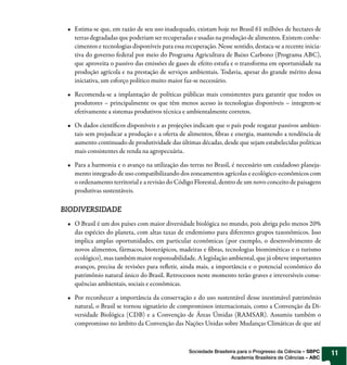Estima-se que, em razão de seu uso inadequado, existam hoje no Brasil 61 milhões de hectares de
   terras degradadas que poderiam ser recuperadas e usadas na produção de alimentos. Existem conhe-
   cimentos e tecnologias disponíveis para essa recuperação. Nesse sentido, destaca-se a recente inicia-
   tiva do governo federal por meio do Programa Agricultura de Baixo Carbono (Programa ABC),
   que aproveita o passivo das emissões de gases de efeito estufa e o transforma em oportunidade na
   produção agrícola e na prestação de serviços ambientais. Todavia, apesar do grande mérito dessa
   iniciativa, um esforço político muito maior faz-se necessário.

   Recomenda-se a implantação de políticas públicas mais consistentes para garantir que todos os
   produtores – principalmente os que têm menos acesso às tecnologias disponíveis – integrem-se
   efetivamente a sistemas produtivos técnica e ambientalmente corretos.

   Os dados científicos disponíveis e as projeções indicam que o país pode resgatar passivos ambien-
   tais sem prejudicar a produção e a oferta de alimentos, fibras e energia, mantendo a tendência de
   aumento continuado de produtividade das últimas décadas, desde que sejam estabelecidas políticas
   mais consistentes de renda na agropecuária.

   Para a harmonia e o avanço na utilização das terras no Brasil, é necessário um cuidadoso planeja-
   mento integrado de uso compatibilizando dos zoneamentos agrícolas e ecológico-econômicos com
   o ordenamento territorial e a revisão do Código Florestal, dentro de um novo conceito de paisagens
   produtivas sustentáveis.

BIODIVERSIDADE
   O Brasil é um dos países com maior diversidade biológica no mundo, pois abriga pelo menos 20%
   das espécies do planeta, com altas taxas de endemismo para diferentes grupos taxonômicos. Isso
   implica amplas oportunidades, em particular econômicas (por exemplo, o desenvolvimento de
   novos alimentos, fármacos, bioterápicos, madeiras e fibras, tecnologias biomiméticas e o turismo
   ecológico), mas também maior responsabilidade. A legislação ambiental, que já obteve importantes
   avanços, precisa de revisões para refletir, ainda mais, a importância e o potencial econômico do
   patrimônio natural único do Brasil. Retrocessos neste momento terão graves e irreversíveis conse-
   quências ambientais, sociais e econômicas.

   Por reconhecer a importância da conservação e do uso sustentável desse inestimável patrimônio
   natural, o Brasil se tornou signatário de compromissos internacionais, como a Convenção da Di-
   versidade Biológica (CDB) e a Convenção de Áreas Úmidas (RAMSAR). Assumiu também o
   compromisso no âmbito da Convenção das Nações Unidas sobre Mudanças Climáticas de que até



                                                 Sociedade Brasileira para o Progresso da Ciência – SBPC   11
                                                                   Academia Brasileira de Ciências – ABC
 