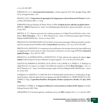 n. 3, p. 241-249, 2007.

FORTESCUE, J. A. C. Environmental Geochemistry: a holistic approach. New York: Springler-Verlag, 1980.
347 p. (Ecological Studies, v. 35)

FRANÇA, F. M. C. A importância do agronegócio da irrigação para o desenvolvimento do Nordeste. Fortale-
za: Banco do Nordeste, 2001. v. 1, 114 p.

FEBRAPDP. Federação Brasileira de Plantio Direto na Palha. Evolução da área cultivada em plantio direto –
1972/73 – 2005/6. Disponível em: <http://www.febrapdp.org.br/download/ev_plantio_brasil.pdf.> Acesso em:
14 mar. 2011.

FREITAS, A. V. L. Impactos potenciais das mudanças propostas no Código Florestal Brasileiro sobre as bor-
boletas. Biota Neotropica, v. 10, n. 4, 2010. Disponível em: <http://www.biotaneotropica.org.br/v10n5/pt/
fullpaper?bn00810042010+pt>. Acesso em: 10 jan. 2011.

FREITAS, B. M.; OLIVEIRA FILHO, J. H. de. Ninhos racionais para mamangava (Xylocopa frontalis) na polini-
zação do maracujá-amarelo (Passiflora edulis). Ciência Rural, Santa Maria, v. 33, n. 6, p. 1135-1139, 2003.

FREITAS, B. M.; PAXTON, R. J. A comparation of two pollinations: the introduced honey bee Apis mellifera and
an indigeneous bee Centris tarsata on cashew Anacardium occidentale in its native range of NE Brazil. Journal of
Applied Ecology, v. 35, p. 109-121, 1998.

FREITAS, P. L. de; MARTIN-NETO, L.; MANZATTO, C. V. Solos: além de tudo, seqüestro de carbono. Agro-
analysis, Caderno Especial: Serviços ambientais no negócio agrícola. v. 27, n. 04, abr. p. E15-E16, 2007.

GALETTI, M.; PARDINI, R.; DUARTE, J. M. B.; SILVA, V. M. F.; ROSSI, A. E.; PERES, C. A. Mudanças no
código florestal e seu impacto na ecologia e diversidade dos mamíferos no Brasil. Biota Neotropica, v. 10, n. 4,
2010. Disponível em: <http://www.biotaneotropica.org.br/v10n5/pt/fullpaper?bn00710042010+pt>. Acesso
em: 10 jan. 2011.

GASQUES, J. G.; BASTOS, E. T.; BACCHI, M. R. P. Produtividade total dos fatores e transformações da agri-
cultura brasileira: análise dos dados dos Censos Agropecuários. In: GASQUES, J. G.; VIEIRA FILHO, E. R.; NA-
VARRO, Z. (Org.). A agricultura brasileira: desempenho, desafios e perspectivas. Brasília, DF: Ipea, 2010.
298 p.

GALDINO, S.; VIEIRA, L. M. Impactos Ambientais e socioeconômicos na Bacia do Rio Taquari. Corumbá:
Embrapa Pantanal, 2005. 356 p.

GERALDINE, D. G. Economia agrícola: contribuição real no real. REU, Anápolis, GO, v. 1, n. 1, jul./dez. 2005.



                                                       Sociedade Brasileira para o Progresso da Ciência – SBPC     111
                                                                         Academia Brasileira de Ciências – ABC
 