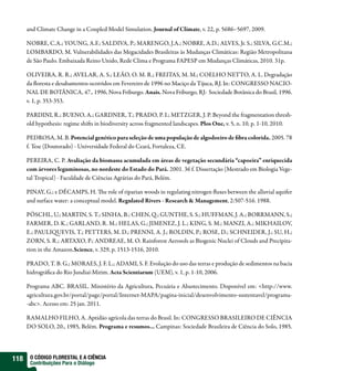 and Climate Change in a Coupled Model Simulation. Journal of Climate, v. 22, p. 5686–5697, 2009.

      NOBRE, C.A.; YOUNG, A.F.; SALDIVA, P.; MARENGO, J.A.; NOBRE, A.D.; ALVES, Jr. S.; SILVA, G.C.M.;
      LOMBARDO, M. Vulnerabilidades das Megacidades Brasileiras às Mudanças Climáticas: Região Metropolitana
      de São Paulo. Embaixada Reino Unido, Rede Clima e Programa FAPESP em Mudanças Climáticas, 2010. 31p.

      OLIVEIRA, R. R.; AVELAR, A. S.; LEÃO, O. M. R.; FREITAS, M. M.; COELHO NETTO, A. L. Degradação
      da floresta e desabamentos ocorridos em Fevereiro de 1996 no Maciço da Tijuca, RJ. In: CONGRESSO NACIO-
      NAL DE BOTÂNICA, 47., 1996, Nova Friburgo. Anais. Nova Friburgo, RJ: Sociedade Botânica do Brasil, 1996.
      v. 1, p. 353-353.

      PARDINI, R.; BUENO, A.; GARDNER, T.; PRADO, P. I.; METZGER, J. P. Beyond the fragmentation thresh-
      old hypothesis: regime shifts in biodiversity across fragmented landscapes. Plos One, v. 5, n. 10, p. 1-10, 2010.

      PEDROSA, M. B. Potencial genético para seleção de uma população de algodoeiro de fibra colorida. 2005. 78
      f. Tese (Doutorado) - Universidade Federal do Ceará, Fortaleza, CE.

      PEREIRA, C. P. Avaliação da biomassa acumulada em áreas de vegetação secundária “capoeira” enriquecida
      com árvores leguminosas, no nordeste do Estado do Pará. 2001. 36 f. Dissertação (Mestrado em Biologia Vege-
      tal Tropical) - Faculdade de Ciências Agrárias do Pará, Belém.

      PINAY, G.; e DÉCAMPS, H. The role of riparian woods in regulating nitrogen fluxes between the alluvial aquifer
      and surface water: a conceptual model. Regulated Rivers - Research & Management, 2:507-516. 1988.

      PÖSCHL, U.; MARTIN, S. T.; SINHA, B.; CHEN, Q.; GUNTHE, S. S.; HUFFMAN, J. A.; BORRMANN, S.;
      FARMER, D. K.; GARLAND, R. M.; HELAS, G.; JIMENEZ, J. L.; KING, S. M.; MANZI, A.; MIKHAILOV,
      E.; PAULIQUEVIS, T.; PETTERS, M. D.; PRENNI, A. J.; ROLDIN, P.; ROSE, D.; SCHNEIDER, J.; SU, H.;
      ZORN, S. R.; ARTAXO, P.; ANDREAE, M. O. Rainforest Aerosols as Biogenic Nuclei of Clouds and Precipita-
      tion in the Amazon.Science, v. 329, p. 1513-1516, 2010.

      PRADO, T. B. G.; MORAES, J. F. L.; ADAMI, S. F. Evolução do uso das terras e produção de sedimentos na bacia
      hidrográfica do Rio Jundiaí-Mirim. Acta Scientiarum (UEM), v. 1, p. 1-10, 2006.

      Programa ABC. BRASIL. Ministério da Agricultura, Pecuária e Abastecimento. Disponível em: <http://www.
      agricultura.gov.br/portal/page/portal/Internet-MAPA/pagina-inicial/desenvolvimento-sustentavel/programa-
      -abc>. Acesso em: 25 jan. 2011.

      RAMALHO FILHO, A. Aptidão agrícola das terras do Brasil. In: CONGRESSO BRASILEIRO DE CIÊNCIA
      DO SOLO, 20., 1985, Belém. Programa e resumos... Campinas: Sociedade Brasileira de Ciência do Solo, 1985.




118    O CÓDIGO FLORESTAL E A CIÊNCIA
       Contribuições Para o Diálogo
 