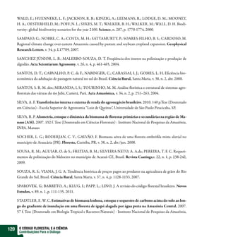 WALD, E.; HUENNEKE, L. F.; JACKSON, R. B.; KINZIG, A.; LEEMANS, R.; LODGE, D. M.; MOONEY,
      H. A.; OESTERHELD, M.; POFF, N. L.; SYKES, M. T.; WALKER, B. H.; WALKER, M.; WALL, D. H. Biodi-
      versity: global biodiversity scenarios for the year 2100. Science, n. 287, p. 1770-1774, 2000.

      SAMPAIO, G.; NOBRE, C. A.; COSTA, M. H.; SATYAMURTY, P.; SOARES-FILHO, B. S.; CARDOSO, M.
      Regional climate change over eastern Amazonia caused by pasture and soybean cropland expansion. Geophysical
      Research Letters, v. 34, p. L17709, 2007.

      SANCHEZ JÚNIOR, L. B.; MALERBO-SOUZA, D. T. Freqüência dos insetos na polinização e produção de
      algodão. Acta Scientiarum Agronomy, v. 26, n. 4, p. 461-465, 2004.

      SANTOS, D. T.; CARVALHO, P. C. de F.; NABINGER, C.; CARASSAI, I. J.; GOMES, L. H. Eficiência bio-
      econômica da adubação de pastagem natural no sul do Brasil. Ciência Rural, Santa Maria, v. 38, n. 2, abr. 2008.

      SANTOS, S. R. M. dos; MIRANDA, I, S.; TOURINHO, M. M. Análise florística e estrutural de sistemas agro-
      florestais das várzeas do rio Jubá, Cametá, Pará. Acta Amazônica, v. 34, n. 2, p. 251–263, 2004.

      SILVA, A. F. Transferências interna e externa de renda do agronegócio brasileiro. 2010. 140 p.Tese (Doutorado
      em Ciências) - Escola Superior de Agronomia “Luiz de Queiroz”, Universidade de São Paulo Piracicaba, SP.

      SILVA, R. P. Alometria, estoque e dinâmica da biomassa de florestas primárias e secundárias na região de Ma-
      naus (AM). 2007. 152 f. Tese (Doutorado em Ciências Florestais) - Instituto Nacional de Pesquisas da Amazônia,
      INPA. Manaus

      SOCHER, L. G.; RODERJAN, C. V.; GALVÃO, F. Biomassa aérea de uma floresta ombrófila mista aluvial no
      município de Araucária (PR). Floresta, Curitiba, PR, v. 38, n. 2, abr./jun. 2008.

      SOUSA, R. M.; AGUIAR, O. de S.; FREITAS, B. M.; SILVEIRA NETO, A. A.da; PEREIRA, T. F. C. Requeri-
      mentos de polinização do Meloeiro no município de Acaraú-CE, Brasil. Revista Caatinga,v. 22, n. 1, p. 238-242,
      2009.

      SOUZA, R. S.; VIANA, J. G. A. Tendência histórica de preços pagos ao produtor na agricultura de grãos do Rio
      Grande do Sul, Brasil. Ciência Rural, Santa Maria, v. 37, n. 4, p. 1128-1133, 2007.

      SPAROVEK, G; BARRETO, A.; KLUG, I.; PAPP, L.; LINO, J. A revisão do código florestal brasileiro. Novos
      Estudos, v. 89, n. 1, p. 111-135, 2011.

      STADTLER, E. W. C. Estimativas de biomassa lenhosa, estoque e sequestro de carbono acima do solo ao lon-
      go do gradiente de inundação em uma floresta de igapó alagada por água preta na Amazônia Central. 2007.
      57 f. Tese (Doutorado em Biologia Tropical e Recursos Naturais) - Instituto Nacional de Pesquisas da Amazônia,



120    O CÓDIGO FLORESTAL E A CIÊNCIA
       Contribuições Para o Diálogo
 