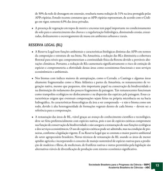 de 50% da rede de drenagem em extensão, resultaria numa redução de 31% na área protegida pelas
   APPs ripárias. Estudo recente constatou que as APPs ripárias representam, de acordo com o Códi-
   go em vigor, somente 6,9% das áreas privadas.

   A presença de vegetação em topos de morro e encostas tem papel importante no condicionamento
   do solo para o amortecimento das chuvas e a regularização hidrológica, diminuindo erosão, enxur-
   radas, deslizamento e escorregamento de massa em ambientes urbanos e rurais.

RESERVA LEGAL (RL)
   A Reserva Legal tem funções ambientais e características biológicas distintas das APPs em termos
   da composição e estrutura de sua biota. Na Amazônia, a redução das RLs diminuiria a cobertura
   florestal para níveis que comprometeriam a continuidade física da floresta devido a prováveis alte-
   rações climáticas. Portanto, a redução de RLs aumentaria significativamente o risco de extinção de
   espécies e comprometeria a efetividade dessas áreas como ecossistemas funcionais e seus serviços
   ecossistêmicos e ambientais.

   Nos biomas com índices maiores de antropização, como o Cerrado, a Caatinga e algumas áreas
   altamente fragmentadas como a Mata Atlântica e partes da Amazônia, os remanescentes de ve-
   getação nativa, mesmo que pequenos, têm importante papel na conservação da biodiversidade e
   na diminuição do isolamento dos poucos fragmentos da paisagem. Tais remanescentes funcionam
   como trampolins ecológicos no deslocamento e na dispersão das espécies pela paisagem. Essas ca-
   racterísticas exigem que eventuais compensações sejam feitas na própria microbacia ou na bacia
   hidrográfica. As características fitoecológicas da área a ser compensada – e não o bioma como um
   todo, devido à alta heterogeneidade de formações vegetais dentro de cada bioma – devem ser a
   referência para a compensação.

   A restauração das áreas de RL, viável graças ao avanço do conhecimento científico e tecnológico,
   deve ser feita preferencialmente com espécies nativas, pois o uso de espécies exóticas compromete
   sua função de conservação da biodiversidade e não assegura a restauração de suas funções ecológicas
   e dos serviços ecossistêmicos. O uso de espécies exóticas pode ser admitido, mas na condição de pio-
   neiras, conforme a legislação vigente. É na Reserva Legal que se constata o maior passivo ambiental
   do setor agropecuário brasileiro. Novas técnicas de restauração da RL usando as áreas de menor
   aptidão agrícola e incorporando o conceito de manejo sustentável de espécies nativas para a produ-
   ção de madeiras e fibras, de medicinais, de frutíferas nativas e outras permitidas pela legislação são
   alternativas viáveis de diversificação de produção com retorno econômico significativo.



                                                  Sociedade Brasileira para o Progresso da Ciência – SBPC   13
                                                                    Academia Brasileira de Ciências – ABC
 
