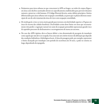 Parâmetros para áreas urbanas no que concernem às APPs ao longo e ao redor de corpos d’água e
em áreas com declives acentuados devem ser especificamente estabelecidos para prevenir desastres
naturais e preservar a vida humana. O Código Florestal deveria, assim, definir princípios e limites
diferenciados para áreas urbanas sem ocupação consolidada, ao passo que os planos diretores muni-
cipais de uso do solo tratariam das áreas de risco com ocupação consolidada.

De modo geral, o risco se torna muito grande para terrenos com declividade superior a 25 graus em
áreas de encosta das cidades brasileiras. Declividades acima desse limite em áreas que necessaria-
mente irão perder a vegetação natural em razão da ocupação pretendida representam grande risco
de repetidos processos de deslizamentos e escorregamentos de massa em encostas.

No caso das APPs ripárias, deve-se buscar definir a área denominada de passagem da inundação
como aquela que não deve ser ocupada. Essa zona tem um critério técnico de definição que depende
das condições hidráulicas e hidrológicas locais. A faixa de passagem pode, por exemplo, representar
o limite alcançado por inundação com período de recorrência de 10 anos, e pode ser estreita ou
larga, dependendo da topografia.




                                             Sociedade Brasileira para o Progresso da Ciência – SBPC   15
                                                               Academia Brasileira de Ciências – ABC
 