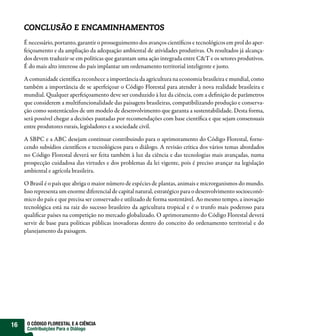 CONCLUSÃO E ENCAMINHAMENTOS
     É necessário, portanto, garantir o prosseguimento dos avanços científicos e tecnológicos em prol do aper-
     feiçoamento e da ampliação da adequação ambiental de atividades produtivas. Os resultados já alcança-
     dos devem traduzir-se em políticas que garantam uma ação integrada entre C&T e os setores produtivos.
     É do mais alto interesse do país implantar um ordenamento territorial inteligente e justo.

     A comunidade científica reconhece a importância da agricultura na economia brasileira e mundial, como
     também a importância de se aperfeiçoar o Código Florestal para atender à nova realidade brasileira e
     mundial. Qualquer aperfeiçoamento deve ser conduzido à luz da ciência, com a definição de parâmetros
     que considerem a multifuncionalidade das paisagens brasileiras, compatibilizando produção e conserva-
     ção como sustentáculos de um modelo de desenvolvimento que garanta a sustentabilidade. Desta forma,
     será possível chegar a decisões pautadas por recomendações com base científica e que sejam consensuais
     entre produtores rurais, legisladores e a sociedade civil.

     A SBPC e a ABC desejam continuar contribuindo para o aprimoramento do Código Florestal, forne-
     cendo subsídios científicos e tecnológicos para o diálogo. A revisão crítica dos vários temas abordados
     no Código Florestal deverá ser feita também à luz da ciência e das tecnologias mais avançadas, numa
     prospecção cuidadosa das virtudes e dos problemas da lei vigente, pois é preciso avançar na legislação
     ambiental e agrícola brasileira.

     O Brasil é o país que abriga o maior número de espécies de plantas, animais e microrganismos do mundo.
     Isso representa um enorme diferencial de capital natural, estratégico para o desenvolvimento socioeconô-
     mico do país e que precisa ser conservado e utilizado de forma sustentável. Ao mesmo tempo, a inovação
     tecnológica está na raiz do sucesso brasileiro da agricultura tropical e é o trunfo mais poderoso para
     qualificar países na competição no mercado globalizado. O aprimoramento do Código Florestal deverá
     servir de base para políticas públicas inovadoras dentro do conceito do ordenamento territorial e do
     planejamento da paisagem.




16    O CÓDIGO FLORESTAL E A CIÊNCIA
      Contribuições Para o Diálogo
 