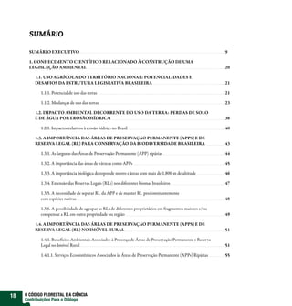 SUMÁRIO

       SUMÁRIO EXECUTIVO                                                                                      9

       1. CONHECIMENTO CIENTÍFICO RELACIONADO À CONSTRUÇÃO DE UMA
       LEGISLAÇÃO AMBIENTAL                                                                                   20

         1.1. USO AGRÍCOLA DO TERRITÓRIO NACIONAL: POTENCIALIDADES E
         DESAFIOS DA ESTRUTURA LEGISLATIVA BRASILEIRA                                                         21

            1.1.1. Potencial de uso das terras                                                                21

            1.1.2. Mudanças de uso das terras                                                                 23

         1.2. IMPACTO AMBIENTAL DECORRENTE DO USO DA TERRA: PERDAS DE SOLO
         E DE ÁGUA POR EROSÃO HÍDRICA                                                                         38

            1.2.1. Impactos relativos à erosão hídrica no Brasil                                              40

         1.3. A IMPORTÂNCIA DAS ÁREAS DE PRESERVAÇÃO PERMANENTE (APPS) E DE
         RESERVA LEGAL (RL) PARA CONSERVAÇÃO DA BIODIVERSIDADE BRASILEIRA                                     43

            1.3.1. As larguras das Áreas de Preservação Permanente (APP) ripárias                             44

            1.3.2. A importância das áreas de várzeas como APPs                                               45

            1.3.3. A importância biológica de topos de morro e áreas com mais de 1.800 m de altitude          46

            1.3.4. Extensão das Reservas Legais (RLs) nos diferentes biomas brasileiros                       47

            1.3.5. A necessidade de separar RL da APP e de manter RL predominantemente
            com espécies nativas                                                                              48

            1.3.6. A possibilidade de agrupar as RLs de diferentes proprietários em fragmentos maiores e/ou
            compensar a RL em outra propriedade ou região                                                     49

         1.4. A IMPORTÂNCIA DAS ÁREAS DE PRESERVAÇÃO PERMANENTE (APPS) E DE
         RESERVA LEGAL (RL) NO IMÓVEL RURAL                                                                   51

            1.4.1. Benefícios Ambientais Associados à Presença de Áreas de Preservação Permanente e Reserva
            Legal no Imóvel Rural                                                                             51

            1.4.1.1. Serviços Ecossistêmicos Associados às Áreas de Preservação Permanente (APPs) Ripárias    55




18   O CÓDIGO FLORESTAL E A CIÊNCIA
     Contribuições Para o Diálogo
 