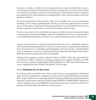 Entretanto, ao analisar a atividade lavoura no conjunto de todas as regiões do Brasil, observa-se que os
níveis de manejo interferem na definição do potencial de terras aptas para esse fim. Para o nível de mane-
jo A (primitivo), há predomínio de terras com sérias limitações (classe Restrita) em todas as regiões do
país, significando que a baixa utilização de tecnologias limita o cultivo de determinadas lavouras pelos
agricultores (Tabela 1).

No nível de manejo B (pouco desenvolvido), verifica-se certo equilíbrio entre as terras com limitações
moderadas e fortes (classes de aptidão Regular e Restrita) na maioria das regiões brasileiras, enquanto
que no nível de manejo C (desenvolvido; altamente tecnificado) ocorre forte predomínio de terras com
restrições moderadas, considerando-se o atual nível de tecnificação existente no país.

Ressalta-se que, mesmo as áreas consideradas como aptas ao cultivo de lavouras com potencial regular
ou restrito possuem limitações pedológicas, indicando a fragilidade dessas terras ao uso agropecuário e
a necessidade de planejamento de uso criterioso com a adoção de práticas de manejo conservacionista.



A grande extensão territorial, a variação do potencial produtivo das terras e a diversidade ambiental e
socioeconômica determinam padrões de uso das terras, caracterizando-se regionalmente por diferentes
formas de pressão de uso e intensidade atual de degradação. Entretanto, quando consideradas global-
mente, as mudanças no uso da terra e cobertura do solo são tão importantes que chegam a afetar aspectos
fundamentais do funcionamento do sistema terrestre global.

O impacto dessas mudanças, conforme citado por Lambin et al. (2001), reflete sobre a diversidade bió-
tica (SALA et al., 2000), contribui para as mudanças climáticas locais e regionais (CHASE et al., 1999),
bem como para as mudanças climáticas globais (HOUGHTON et al., 1999), além de influir diretamen-
te para a degradação dos solos (TOLBA e EL-KHOLY, 1992) e da água.

1.1.2. Mudanças de uso das terras
O uso da terra pode ser entendido como a forma mutável com que o espaço geográfico é utilizado pela
espécie humana. Em grande parte, as mudanças no uso da terra ocorrem pelas demandas do mercado por
fibras, energia e alimentos, novas tecnologias agrícolas e regulação ambiental. Elas representam um fator
importante, condicionando as mudanças climáticas globais (MEYER e TURNER 1996) e podendo tra-
zer sérias implicações para a sustentabilidade em suas três dimensões (social, econômica e ambiental) e a
produção de alimentos, fibras, bicombustíveis e matérias-primas.




                                                    Sociedade Brasileira para o Progresso da Ciência – SBPC   23
                                                                      Academia Brasileira de Ciências – ABC
 