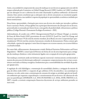 Assim, a necessidade de compreensão das causas de mudanças no uso da terra na agropecuária tem sido há
     tempos enfatizada pelo Committee on Global Change Research (1999). Lambin et al. (2001) ressaltam
     que tais alterações no uso e cobertura da terra estão relacionadas às políticas ambientais e de desenvol-
     vimento. Estes autores concluíram que as alterações não se devem unicamente ao crescimento popula-
     cional nem à pobreza, mas também à resposta da população às oportunidades econômicas mediadas por
     fatores institucionais.

     Dessa forma, oportunidades e limitações para novos usos da terra são criados por mercados e políticas
     locais e nacionais. Porém, as forças globais são as principais determinantes das alterações de uso da terra,
     potencializadas ou atenuadas por fatores locais, como ganhos de produtividade, infraestrutura e políticas
     públicas (Código Florestal e Zoneamento Ecológico Econômico – ZEE).

     Adicionalmente, de acordo com o IPCC (Intergovernmental Panel on Climate Change), as emissões
     de Gases de Efeito Estufa (GEE) provenientes do setor LULUCF (Land Use, Land Use Change and
     Forestry) representam 17% do total de emissões mundiais. Já no Brasil, este setor é responsável por apro-
     ximadamente 55% do total das emissões, basicamente oriundas do desmatamento. Prática comum após
     a derrubada, a queima da vegetação é outro fator de impacto nos recursos naturais, nos recursos hídricos
     e na biodiversidade.

     Por outro lado, reflorestamento, desmatamento evitado (Reduced Emissions Deforestation and Forest
     Degradation – REDD) e conservação de florestas são formas de uso da terra importantes para a mitiga-
     ção das mudanças climáticas e estão intimamente ligadas com a ocupação de terras pela agropecuária.

     Tais mudanças constituem ainda um fenômeno espacial, transversal e intrinsecamente correlacionado à
     maioria dos processos de deterioração ambiental e consequente comprometimento dos serviços ecossis-
     têmicos associados ao balanço energético, fundamentais para a sustentabilidade das atividades de produ-
     ção agropecuária.

     A regulação do ciclo hidrológico, a manutenção da sazonalidade climática, a mitigação da emissão de
     gases de efeito estufa (GEE) e o sequestro de gás carbônico (CO2) da atmosfera e sua acumulação na
     biomassa e no solo, assim como a minimização do consumo de energia na atividade agrícola são benefí-
     cios ambientais que requerem a espacialização e o monitoramento do uso da terra e da cobertura do solo
     para sua quantificação (ANDRADE et al., 2010; DUMANSKI et al., 2010a, 2010b; FREITAS et al.,
     2007), visando a eventuais compensações financeiras decorrentes de serviços ambientais prestados no
     meio rural.




24    O CÓDIGO FLORESTAL E A CIÊNCIA
      Contribuições Para o Diálogo
 