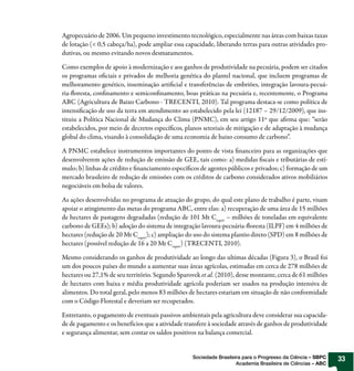 Agropecuário de 2006. Um pequeno investimento tecnológico, especialmente nas áreas com baixas taxas
de lotação (< 0,5 cabeça/ha), pode ampliar essa capacidade, liberando terras para outras atividades pro-
dutivas, ou mesmo evitando novos desmatamentos.

Como exemplos de apoio à modernização e aos ganhos de produtividade na pecuária, podem ser citados
os programas oficiais e privados de melhoria genética do plantel nacional, que incluem programas de
melhoramento genético, inseminação artificial e transferências de embriões, integração lavoura-pecuá-
ria-floresta, confinamento e semiconfinamento, boas práticas na pecuária e, recentemente, o Programa
ABC (Agricultura de Baixo Carbono - TRECENTI, 2010). Tal programa destaca-se como política de
intensificação de uso da terra em atendimento ao estabelecido pela lei (12187 – 29/12/2009), que ins-
tituiu a Política Nacional de Mudança do Clima (PNMC), em seu artigo 11º que afirma que: “serão
estabelecidos, por meio de decretos específicos, planos setoriais de mitigação e de adaptação à mudança
global do clima, visando à consolidação de uma economia de baixo consumo de carbono”.

A PNMC estabelece instrumentos importantes do ponto de vista financeiro para as organizações que
desenvolverem ações de redução de emissão de GEE, tais como: a) medidas fiscais e tributárias de estí-
mulo; b) linhas de crédito e financiamento específicos de agentes públicos e privados; c) formação de um
mercado brasileiro de redução de emissões com os créditos de carbono considerados ativos mobiliários
negociáveis em bolsa de valores.

As ações desenvolvidas no programa de atuação do grupo, do qual este plano de trabalho é parte, visam
apoiar o atingimento das metas do programa ABC, entre elas: a) recuperação de uma área de 15 milhões
de hectares de pastagens degradadas (redução de 101 Mt Cequiv – milhões de toneladas em equivalente
carbono de GEEs); b) adoção do sistema de integração lavoura-pecuária-floresta (ILPF) em 4 milhões de
hectares (redução de 20 Mt Cequiv); c) ampliação do uso do sistema plantio direto (SPD) em 8 milhões de
hectares (possível redução de 16 a 20 Mt Cequiv) (TRECENTI, 2010).

Mesmo considerando os ganhos de produtividade ao longo das ultimas décadas (Figura 3), o Brasil foi
um dos poucos países do mundo a aumentar suas áreas agrícolas, estimadas em cerca de 278 milhões de
hectares ou 27,1% de seu território. Segundo Sparovek et al. (2010), desse montante, cerca de 61 milhões
de hectares com baixa e média produtividade agrícola poderiam ser usados na produção intensiva de
alimentos. Do total geral, pelo menos 83 milhões de hectares estariam em situação de não conformidade
com o Código Florestal e deveriam ser recuperados.

Entretanto, o pagamento de eventuais passivos ambientais pela agricultura deve considerar sua capacida-
de de pagamento e os benefícios que a atividade transfere à sociedade através de ganhos de produtividade
e segurança alimentar, sem contar os saldos positivos na balança comercial.


                                                   Sociedade Brasileira para o Progresso da Ciência – SBPC   33
                                                                     Academia Brasileira de Ciências – ABC
 
