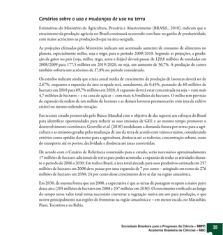 Cenários sobre o uso e mudanças de uso na terra
Estimativas do Ministério da Agricultura, Pecuária e Abastecimento (BRASIL, 2010), indicam que o
crescimento da produção agrícola no Brasil continuará ocorrendo com base no ganho de produtividade,
com maior acréscimo na produção do que na área ocupada.

As projeções efetuadas pelo Ministério indicam um acentuado aumento de consumo de alimentos no
planeta, especialmente milho, soja e trigo, para o período 2009/2019. Segundo as projeções, a produ-
ção de grãos no país (soja, milho, trigo, arroz e feijão) deverá passar de 129,8 milhões de toneladas em
2008/2009 para 177,5 milhões em 2019/2020, ou seja, um aumento de 36,7%. A produção de carnes
também sofreria um acréscimo de 37,8% no período considerado.

Os estudos indicam ainda que a taxa anual média de crescimento da produção de lavouras deverá ser de
2,67%, enquanto a expansão da área ocupada será, anualmente, de 0,45%, passando de 60 milhões de
hectares em 2010 para 69,7% milhões em 2020. A expansão deverá estar concentrada na soja – com mais
4,7 milhões de hectares – e na cana de açúcar – com mais 4,3 milhões de hectares. O milho tem previsão
de expansão da ordem de um milhão de hectares e as demais lavouras permanecerão com área de cultivo
estável ou mesmo sofrendo retração.

Em recente estudo promovido pelo Banco Mundial com o objetivo de dar suporte aos esforços do Brasil
para identificar oportunidades para reduzir as suas emissões de GEE e ao mesmo tempo promover o
desenvolvimento econômico, Gouvello et al. (2010) modelaram a demanda futura por terras para a agri-
cultura e as emissões geradas pelas mudanças de uso da terra de acordo com vários cenários, considerando
critérios como aptidão das terras para a agricultura, distância até as rodovias, concentração urbana, custo
do transporte até os portos, declividade e distância até áreas convertidas.

De acordo com o Cenário de Referência construído para o estudo, serão necessários aproximadamente
17 milhões de hectares adicionais de terras para poder acomodar a expansão de todas as atividades duran-
te o período de 2006 a 2030. Em todo o Brasil, a área total alocada para usos produtivos estimada em 257
milhões de hectares em 2008 deve passar por uma expansão de 7 por cento – atingindo em torno de 276
milhões de hectares em 2030; 24 por cento desse crescimento deve se dar na região amazônica.

Em 2030, da mesma forma que em 2008, a expectativa é que as terras de pastagem ocupem a maior parte
dessa área (205 milhões de hectares em 2008 e 207 milhões em 2030). O crescimento verificado ao longo
do tempo nesse valor total torna necessário converter a vegetação nativa em uso para produção, o que
ocorre principalmente nas regiões de fronteiras na região amazônica e – em menor escala, no Maranhão,
Piauí, Tocantins e na Bahia.



                                                    Sociedade Brasileira para o Progresso da Ciência – SBPC   35
                                                                      Academia Brasileira de Ciências – ABC
 
