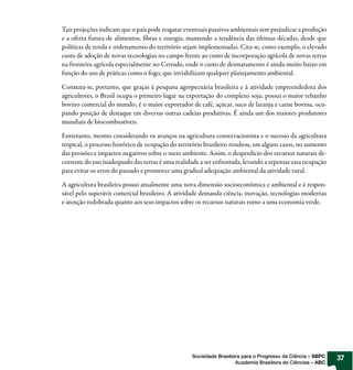 Tais projeções indicam que o país pode resgatar eventuais passivos ambientais sem prejudicar a produção
e a oferta futura de alimentos, fibras e energia, mantendo a tendência das últimas décadas, desde que
políticas de renda e ordenamento do território sejam implementadas. Cita-se, como exemplo, o elevado
custo de adoção de novas tecnologias no campo frente ao custo de incorporação agrícola de novas terras
na fronteira agrícola especialmente no Cerrado, onde o custo de desmatamento é ainda muito baixo em
função do uso de práticas como o fogo, que inviabilizam qualquer planejamento ambiental.

Constata-se, portanto, que graças à pesquisa agropecuária brasileira e à atividade empreendedora dos
agricultores, o Brasil ocupa o primeiro lugar na exportação do complexo soja; possui o maior rebanho
bovino comercial do mundo; é o maior exportador de café, açúcar, suco de laranja e carne bovina, ocu-
pando posição de destaque em diversas outras cadeias produtivas. É ainda um dos maiores produtores
mundiais de biocombustíveis.

Entretanto, mesmo considerando os avanços na agricultura conservacionista e o sucesso da agricultura
tropical, o processo histórico de ocupação do território brasileiro resultou, em alguns casos, no aumento
das pressões e impactos negativos sobre o meio ambiente. Assim, o desperdício dos recursos naturais de-
corrente do uso inadequado das terras é uma realidade a ser enfrentada, levando a repensar essa ocupação
para evitar os erros do passado e promover uma gradual adequação ambiental da atividade rural.

A agricultura brasileira possui atualmente uma nova dimensão socioeconômica e ambiental e é respon-
sável pelo superávit comercial brasileiro. A atividade demanda ciência, inovação, tecnologias modernas
e atenção redobrada quanto aos seus impactos sobre os recursos naturais rumo a uma economia verde.




                                                   Sociedade Brasileira para o Progresso da Ciência – SBPC   37
                                                                     Academia Brasileira de Ciências – ABC
 