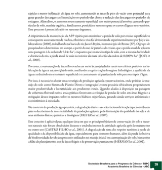 rápidas e menor infiltração de água no solo, aumentando as taxas de pico de vazão com potencial para
gerar grandes descargas e até inundações no período das chuvas e redução das descargas nos períodos de
estiagens. Além disso, o aumento no escoamento superficial tem maior potencial erosivo, carreando par-
tículas de solo, matéria orgânica, fertilizantes, pesticidas e sementes para os cursos d’água e reservatórios.
Esse processo é potencializado em vertentes íngremes.

A importância da manutenção da APP ripária para minimizar a perda de solo por erosão superficial e o
consequente assoreamento de riachos, ribeirões e rios foi demonstrada experimentalmente por Joly e co-
laboradores (2000), trabalhando na bacia do rio Jacaré-Pepira, no município de Brotas (SP). O grupo de
pesquisadores determinou em campo, a partir do uso de parcelas de erosão, que a perda anual de solo em
uma pastagem é da ordem de 0,24 t ha-1, enquanto que no mesmo tipo de solo, com a mesma declividade
e distância do rio, a perda anual de solo no interior da mata ciliar foi da ordem de 0,0009 t ha-1 ( JOLY et
al., 2000).

Portanto, a manutenção de áreas florestadas em meio às propriedades rurais tem efeitos positivos na in-
filtração de água e na proteção do solo, auxiliando a regularização do regime hidrológico, a qualidade da
água e reduzindo o escoamento superficial e o carreamento de partículas de solo para os corpos d’água.

Por isso, é necessário adotar uma estratégia de produção agrícola conservacionista, onde práticas de ma-
nejo do solo como Sistema de Plantio Direto e integração lavoura-pecuária-silvicultura proporcionem
maior produtividade e lucratividade aos produtores rurais. Quando aliadas à disposição na paisagem
de cobertura florestal nativa, essas práticas favorecem a redução de perdas de solos em áreas frágeis e a
mitigação desses impactos sobre os recursos hídricos superficiais, gerando ainda serviços ambientais e
ecossistêmicos à sociedade.

No contexto da produção agropecuária, a degradação das terras está relacionada às ações que contribuem
para o decréscimo da sustentabilidade da produção agrícola, pela diminuição da qualidade do solo e de
seus atributos físicos, químicos e biológicos (FREITAS et al., 2007).

Esse conceito é aplicável para qualquer área em que os princípios básicos de conservação do solo e recur-
sos naturais não foram obedecidos durante o estabelecimento da atividade agrícola após desmatamento
ou outro uso (CASTRO FILHO et al., 2001). A degradação da terra diz respeito também à perda de
qualidade e da disponibilidade da água, especialmente para consumo humano, além da perda definitiva
de biodiversidade devido aos processos utilizados no manejo inicial ou a antropização do solo, bem como
a falta de planejamento, uso de áreas frágeis e de preservação permanente (HERNANI et al., 2002).




                                                      Sociedade Brasileira para o Progresso da Ciência – SBPC    39
                                                                        Academia Brasileira de Ciências – ABC
 
