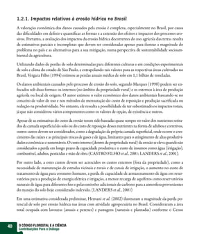 1.2.1. Impactos relativos à erosão hídrica no Brasil
     A valoração econômica dos danos causados pela erosão é complexa, especialmente no Brasil, por causa
     das dificuldades em definir e quantificar as formas e a extensão dos efeitos e impactos dos processos ero-
     sivos. Portanto, a avaliação dos impactos da erosão hídrica decorrentes do uso agrícola das terras resulta
     de estimativas parciais e incompletas que devem ser consideradas apenas para ilustrar a magnitude do
     problema no país e as alternativas para a sua mitigação, numa perspectiva de sustentabilidade socioam-
     biental da agricultura.

     Utilizando dados de perdas de solo determinadas para diferentes culturas e em condições experimentais
     de solo e clima do estado de São Paulo, e extrapolando tais valores para as respectivas áreas cultivadas no
     Brasil, Vergara Filho (1994) estimou as perdas anuais médias de solo em 1,1 bilhão de toneladas.

     Os danos ambientais causados pelo processo de erosão do solo, segundo Marques (1998) podem ser en-
     focados sob duas formas: os internos (no âmbito da propriedade rural) e os externos à área de produção
     agrícola ou local de origem. O autor estimou o valor econômico dos danos ambientais baseando-se no
     conceito de valor de uso e nos métodos de mensuração do custo de reposição e produção sacrificada ou
     redução na produtividade. No entanto, ele ressalta a possibilidade de ter subestimado os impactos totais,
     já que não considerou vários componentes como os valores de opção, de existência e outros.

     Apesar de as estimativas do custo da erosão terem sido baseadas quase sempre no valor dos nutrientes retira-
     dos da camada superficial do solo ou do custo de reposição desses nutrientes na forma de adubos e corretivos,
     outros custos devem ser considerados, como a degradação da própria camada superficial, onde ocorre o cres-
     cimento das raízes e as principais trocas de gases e de água, limitantes para o atingimento de altas produtivi-
     dades econômicas e sustentáveis. O custo interno (dentro da propriedade rural) da erosão se eleva quando são
     considerados a perda em longo prazo da capacidade produtiva e o custo de insumos como água (irrigação),
     combustível, adubos, pesticidas e mão de obra (CASTRO FILHO et al., 2001; LANDERS et al., 2001).

     Por outro lado, a estes custos devem ser acrescidos os custos externos (fora da propriedade), como a
     necessidade de manutenção de estradas vicinais e rurais e de canais de irrigação, o aumento no custo de
     tratamento de água para consumo humano, a perda de capacidade de armazenamento de água em reser-
     vatórios para a produção de energia elétrica e irrigação, a menor recarga de aquíferos como reservatórios
     naturais de água para diferentes fins e pelas emissões adicionais de carbono para a atmosfera provenientes
     do manejo do solo hoje considerado indevido. (LANDERS et al., 2001)

     Em uma estimativa considerada preliminar, Hernani et al. (2002) ilustraram a magnitude da perda po-
     tencial de solo por erosão hídrica nas áreas com atividade agropecuária no Brasil. Consideraram a área
     total ocupada com lavouras (anuais e perenes) e pastagens (naturais e plantadas) conforme o Censo


40    O CÓDIGO FLORESTAL E A CIÊNCIA
      Contribuições Para o Diálogo
 