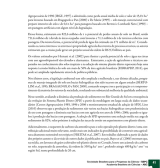 Agropecuário de 1996 (IBGE, 1997) e admitindo como perda anual média de solo o valor de 15,0 t ha-1
para lavouras baseado em Bragagnolo e Pan (2000) e De Maria (1999) – sob manejo convencional com
preparo intensivo do solo e de 0,4 t ha-1 para pastagens baseado em Bertoni e Lombardi Neto (1990) –
em pastagens artificiais com algum nível de degradação.

Dessa forma, estimaram em 822,6 milhões de t o potencial de perdas anuais de solo no Brasil, sendo
751,6 milhões de t devido às áreas ocupadas com lavouras e 71,1 milhões de t de terrenos cobertos com
pastagens. Da mesma forma, o potencial de perda de água foi estimado em 171 milhões de m3. Conside-
rando os custos internos e os externos à propriedade agrícola decorrentes de processos erosivos, os autores
estimaram que a erosão pode gerar um prejuízo anual da ordem de R$ 9,3 bilhões ao país.

Os valores estimados por Hernani et al. (2002) para ilustrar a perda potencial de solo e água nas áreas
com uso agrossilvipastoril são elevados e alarmantes. Entretanto, a ação de agricultores e técnicos am-
parados no conhecimento dos solos tropicais e na adoção do sistema plantio direto representa hoje uma
resposta à erosão hídrica do solo em mais de 50% da área agrícola brasileira (FEBRAPDP, 2011), que
pode ser ampliada rapidamente através de políticas públicas.

Nos últimos anos, a legislação ambiental tem sido ampliada e melhorada e, nas últimas décadas, progra-
mas de manejo integrado do solo em bacias hidrográficas têm tido sucesso em alguns estados (BERTO-
LINI et al., 1993; BRAGAGNOLO e PAN, 2000), contando sempre com a participação e o comprome-
timento da maioria dos setores da sociedade, resultando em substancial melhoria da qualidade ambiental.

Nesse sentido, avaliando a dinâmica da produção de sedimentos no Rio Grande do Sul em consequência
da evolução do Sistema Plantio Direto (SPD) a partir da modelagem em larga escala de dados secun-
dários (Censos Agropecuários 1985, 1996 e 2006 e monitoramento estadual de adoção de SPD), Lino
(2010) observou que a produção de sedimentos não variou nas bacias hidrográficas com predominância
de uso com pastagens e diminuiu nas bacias com uso agrícola nos anos de 1996 e 2006, quando se igua-
lou à produção das bacias com pastagens. A adoção de SPD apresentou uma redução média na carga de
sedimentos de 82%, valor próximo à redução das taxas de erosão em experimentos com plantio direto.

Adicionalmente, o sequestro de carbono da atmosfera para o solo operado pelo plantio direto é uma con-
tribuição adicional muito relevante, sendo mais um indicador da possibilidade de construir uma agricul-
tura altamente sustentável nos trópicos (FREITAS et al., 2007). Em trabalho elaborado a partir de dados
dos próprios autores e da revisão de outros dados já publicados no país, Bayer et al. (2006) mostram que,
na média, em lavouras de grãos cultivados sob plantio direto no Cerrado, houve um acúmulo de carbono
no solo, sequestrado da atmosfera, da ordem de 350 kg ha-1 ano -1, podendo atingir 480 kg ha-1 ano -1 na
região Sul, numa profundidade de 20 cm.


                                                    Sociedade Brasileira para o Progresso da Ciência – SBPC   41
                                                                      Academia Brasileira de Ciências – ABC
 
