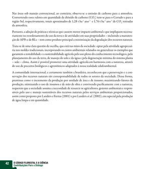 Nas áreas sob manejo convencional, ao contrário, observa-se a emissão de carbono para a atmosfera.
     Convertendo esses valores em quantidade de dióxido de carbono (CO2) tem-se para o Cerrado e para a
     região Sul, respectivamente, totais aproximados de 1,28 t ha-1 ano -1 e 1,76 t ha-1 ano -1 de CO2 retiradas
     da atmosfera.

     Portanto, a adoção de práticas e técnicas que causem menor impacto ambiental e que impliquem necessa-
     riamente no reordenamento do uso da terra e de atividades em suas propriedades – incluindo a manuten-
     ção de APPs e de RLs – tem como produto principal a minimização da degradação dos recursos naturais.

     Trata-se de uma clara questão de escolha, que está nas mãos da sociedade: optar pela atividade agropecuá-
     ria nos moldes tradicionais, incorporando os custos ambientais relatados ou generalizar os exemplos que
     garantem a rentabilidade e a sustentabilidade agrícola pelo uso pleno do conhecimento tecnológico, pelo
     planejamento do uso da terra, de manejo do solo e da água e pela degeneração mínima do sistema planta
     – solo – clima. Assim é possível promover uma atividade agrícola em harmonia com a natureza, através
     do uso de preceitos biológicos e agronômicos adaptados à nossa realidade edafoambiental.

     A comunidade internacional, e certamente também a brasileira, reconhecem que a preservação e a con-
     servação dos recursos naturais são corresponsabilidade de todos os setores da sociedade. Dessa forma,
     premissas como o incremento da produção por unidade de área e de insumo, maximizando fatores de
     produção, otimizando o uso de insumos e de mão de obra e convivendo pacificamente com a natureza,
     requerem que a sociedade assuma a necessidade de ressarcir os agricultores, gestores ambientais e respon-
     sáveis pelo uso e manejo sustentáveis dos recursos naturais pelos serviços ambientais proporcionados,
     assim como proposto por Landers e Freitas (2001) e por Landers et al. (2002), em especial pela produção
     de água limpa e em quantidade.




42    O CÓDIGO FLORESTAL E A CIÊNCIA
      Contribuições Para o Diálogo
 