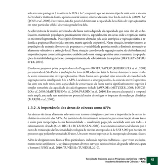 solo em uma pastagem é da ordem de 0,24 t ha-1, enquanto que no mesmo tipo de solo, com a mesma
declividade e distância do rio, a perda anual de solo no interior da mata ciliar foi da ordem de 0,0009 t ha-1
( JOLY et al., 2000). Entretanto, não foi possível determinar a capacidade dessa faixa de vegetação nativa
em reter partículas sólidas de erosão gerada fora dela.

A sobrevivência de muitos vertebrados da fauna nativa depende da capacidade que estes têm de se des-
locarem, mantendo populações geneticamente viáveis, especialmente em áreas onde a vegetação nativa
se encontra fragmentada.  Nas regiões fortemente alteradas pela ação antrópica a vegetação nativa é re-
duzida a pequenas ilhas isoladas em uma matriz agrícola ou pastoril. Nesta situação, invariavelmente, as
populações de animais silvestres são pequenas e a variabilidade genética tende a diminuir, tornando-as
altamente vulneráveis a extinção local. Nesta situação corredores de vegetação nativa são de fundamental
importância para conectar fragmentos, estabelecendo uma sinergia positiva entre o aumento das popula-
ções, da variabilidade genética e, consequentemente, de sobrevivência das espécies (DEVELEY e STOU-
FFER, 2001).

Conforme proposto pelos pesquisadores do Programa BIOTA/FAPESP (RODRIGUES et al., 2008)
para o estado de São Paulo, a averbação das áreas de RLs deve ser feita de forma a favorecer a conectivida-
de entre remanescentes de vegetação nativa. Desta forma, seria possível criar uma rede de corredores de
vegetação nativa interligando RLs e APPs. Localmente, a sinergia positiva, da conexão entre fragmentos,
faz com esta rede tenha uma capacidade de conservação da fauna nativa significativamente superior à
simples somatória da capacidade de cada fragmento isolado (AWADE e METZGER, 2008; BOSCO-
LO et al., 2008; MARTENSEN et al., 2008; PARDINI et al., 2010). Em uma escala espacial e temporal
mais ampla, esta rede tem também um potencial maior de mitigar os impactos de mudanças climáticas
(MARINI et al., 2009).

1.3.2. A importância das áreas de várzeas como APPs
As várzeas são áreas altamente relevantes em termos ecológicos e por isso a importância de serem in-
cluídas no conceito das APPs. Ao contrário do investimento necessário para conservação dessas áreas,
o custo para recuperação da sua funcionalidade – usualmente pago pela sociedade com um todo – é
extremamente elevado (GUTRICH e HITZHUSEN, 2004). Esses mesmos autores calcularam que o
custo de restauração da funcionalidade ecológica de várzeas antropizadas é de US$ 5.000 por hectare em
processos que podem levar mais de 20 anos. Um custo muito superior ao da recuperação de matas ciliares.

Além de abrigarem uma fauna e flora particulares, incluindo espécies endêmicas – que vivem exclusiva-
mente nesses ambientes –, as várzeas prestam diversos serviços ecossistêmicos de grande relevância para
o homem ( JUNK et al., 2010; TUNDISI e TUNDISI, 2010).


                                                      Sociedade Brasileira para o Progresso da Ciência – SBPC    45
                                                                        Academia Brasileira de Ciências – ABC
 