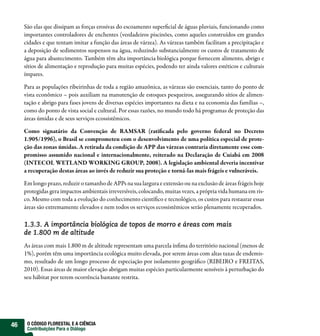 São elas que dissipam as forças erosivas do escoamento superficial de águas pluviais, funcionando como
     importantes controladores de enchentes (verdadeiros piscinões, como aqueles construídos em grandes
     cidades e que tentam imitar a função das áreas de várzea). As várzeas também facilitam a precipitação e
     a deposição de sedimentos suspensos na água, reduzindo substancialmente os custos de tratamento de
     água para abastecimento. Também têm alta importância biológica porque fornecem alimento, abrigo e
     sítios de alimentação e reprodução para muitas espécies, podendo ter ainda valores estéticos e culturais
     ímpares.

     Para as populações ribeirinhas de toda a região amazônica, as várzeas são essenciais, tanto do ponto de
     vista econômico – pois auxiliam na manutenção de estoques pesqueiros, assegurando sítios de alimen-
     tação e abrigo para fases jovens de diversas espécies importantes na dieta e na economia das famílias –,
     como do ponto de vista social e cultural. Por essas razões, no mundo todo há programas de proteção das
     áreas úmidas e de seus serviços ecossistêmicos.

     Como signatário da Convenção de RAMSAR (ratificada pelo governo federal no Decreto
     1.905/1996), o Brasil se comprometeu com o desenvolvimento de uma política especial de prote-
     ção das zonas úmidas. A retirada da condição de APP das várzeas contraria diretamente esse com-
     promisso assumido nacional e internacionalmente, reiterado na Declaração de Cuiabá em 2008
     (INTECOL WETLAND WORKING GROUP, 2008). A legislação ambiental deveria incentivar
     a recuperação destas áreas ao invés de reduzir sua proteção e torná-las mais frágeis e vulneráveis.

     Em longo prazo, reduzir o tamanho de APPs na sua largura e extensão ou na exclusão de áreas frágeis hoje
     protegidas gera impactos ambientais irreversíveis, colocando, muitas vezes, a própria vida humana em ris-
     co. Mesmo com toda a evolução do conhecimento científico e tecnológico, os custos para restaurar essas
     áreas são extremamente elevados e nem todos os serviços ecossistêmicos serão plenamente recuperados.

     1.3.3. A importância biológica de topos de morro e áreas com mais
     de 1.800 m de altitude
     As áreas com mais 1.800 m de altitude representam uma parcela ínfima do território nacional (menos de
     1%), porém têm uma importância ecológica muito elevada, por serem áreas com altas taxas de endemis-
     mo, resultado de um longo processo de especiação por isolamento geográfico (RIBEIRO e FREITAS,
     2010). Essas áreas de maior elevação abrigam muitas espécies particularmente sensíveis à perturbação do
     seu hábitat por terem ocorrência bastante restrita.




46    O CÓDIGO FLORESTAL E A CIÊNCIA
      Contribuições Para o Diálogo
 