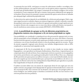 A restauração das áreas de RL, viável graças ao avanço do conhecimento científico e tecnológico, deve
ser feita, preferencialmente, com espécies nativas, pois o uso de espécies exóticas compromete sua função
de conservação da biodiversidade e não assegura a restauração de suas funções ecológicas e dos serviços
ecossistêmicos. É neste componente (RL) que se constata o maior passivo ambiental do setor agropecuá-
rio brasileiro. Novas técnicas de restauração e manejo sustentável de espécies nativas devem ser utilizadas
para adequação legal e ambiental da propriedade rural.

A sobrevivência das espécies depende de suas habilidades de se deslocarem pela paisagem. Onde a vege-
tação original encontra-se reduzida e dispersa em inúmeros fragmentos, isolando e reduzindo o tamanho
das populações nativas que nela vivem, corredores de vegetação nativa podem ter papel capital, pois mui-
tas espécies silvestres não conseguem usar ou cruzar áreas abertas criadas pelo homem, nem quando se
trata de interferências muito estreitas como estradas (DEVELEY e STOUFFER, 2001).

1.3.6. A possibilidade de agrupar as RLs de diferentes proprietários em
fragmentos maiores e/ou compensar a RL em outra propriedade ou região
Uma possibilidade a ser considerada é a estipulação de um valor percentual de vegetação total a ser man-
tido por propriedade ou bacia hidrográfica, privilegiando aquelas com maior valor biótico e funcional.
Esse percentual deve garantir ao mesmo tempo espaços para atividade econômica e para a conservação de
ecossistemas e seus serviços, beneficiando inclusive as áreas de produção agrícola nas cercanias. Dentro
da extensão assegurada à vegetação nativa deveriam estar incluídas, obrigatoriamente, todas as APPs,
completando-se o percentual total estipulado com RL.

A compensação de RL fora da propriedade deve ser restrita às áreas situadas nas mesmas regiões
biogeográficas e com equivalência nas formações fitofisionômicas. Dessa forma, é impossível pensar em
compensação dentro de todo um bioma. Essas compensações só devem ser possíveis em áreas geográficas
mais restritas, possivelmente como aquelas gerenciadas pelos Comitês de Bacia. Nesse caso, a disposição
das RLs permitiria não apenas pensar nas melhores áreas para a conservação da biodiversidade, mas tam-
bém como naquelas que mais trariam benefício para a proteção dos recursos hídricos e do solo ou a res-
tauração com florestas nativas das áreas inadequadamente disponibilizadas para agricultura no passado,
hoje marginalizadas em função de sua baixa aptidão.

É também necessário definir uma cota máxima de compensação dentro de uma região para não criar
amplos contrastes com paisagens muito depauperadas de vegetação em determinadas bacias e outras com
alta concentração de RL. Esses contrastes não são desejáveis, não apenas por criar paisagens pobres em
termos biológicos, mas também porque os benefícios ecossistêmicos das RLs são mais intensos se elas
estiverem próximas das áreas produtivas.


                                                    Sociedade Brasileira para o Progresso da Ciência – SBPC   49
                                                                      Academia Brasileira de Ciências – ABC
 