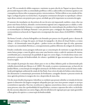 de até 70% na entrada de sólidos suspensos e nutrientes na parte alta do rio Taquari na época chuvosa,
     provocando impactos sobre as comunidades perifíticas e sobre a cadeia trófica nos sistemas aquáticos com
     consequências diretas sobre os pequenos peixes e microcrustáceos. Tal fato refletiu-se nos estudos de bio-
     logia e ecologia de peixes na mesma bacia. As pesquisas constataram alterações na reprodução e alimen-
     tação desses animais com prejuízo para a pesca, atividade que já foi importante na economia da região.

     O aumento das inundações em decorrência do uso da terra está impactando também a mata ciliar nas
     partes mais baixas da bacia, afetando a socioeconomia regional com a migração para as cidades, o isola-
     mento das comunidades humanas e o comprometimento da comercialização dos produtos locais. Entre
     as recomendações da Embrapa Pantanal e seus parceiros para a mitigação dos impactos ambientais e
     socioeconômicos na bacia do rio Taquari está a recomposição das matas ciliares (GALDINO e VIEIRA,
     2005).

     No bioma Cerrado, as bacias hidrográficas são formadas por poucos rios de grande porte e dezenas de
     córregos estreitos, ao longo dos quais, em função da topografia e da altura do lençol freático, as matas
     ciliares – ali denominadas matas de galeria – podem ocorrer em diferentes tipos de solos, apresentar
     variações nas comunidades florísticas e, consequentemente, padrões diferentes de ciclagem de nutrientes.

     Estudos conduzidos nessas paisagens indicaram que as concentrações de nutrientes na água fluvial são
     muito baixas porque a mata de galeria atua como uma barreira contra a saída de nutrientes do sistema,
     contribuindo para a manutenção da qualidade de água nos cursos d’água. A retirada dessas matas com-
     prometeria a proteção da biodiversidade, do volume e qualidade de água necessários para o bem-estar
     social na região.

     Um exemplo da proteção das matas ciliares para os rios na Mata Atlântica pode ser demonstrado pelo
     trabalho desenvolvido por Moraes et al. (2002). No estudo, os autores constataram que, na bacia do rio
     Jundiaí-Mirim, a concentração de nitrogênio amoniacal e do fósforo total estava acima do limite estabe-
     lecido pela legislação ambiental do estado de São Paulo. Esses níveis elevados de fosfatos estão relaciona-
     dos diretamente à contaminação proveniente de fertilizantes, carregados durante o processo erosivo de
     áreas agrícolas próximas às margens dos rios e desprovidas de mata ciliar.

     Um dos atuais desafios da pesquisa é identificar as condições que possam subsidiar as tomadas de decisão
     quanto às dimensões das larguras marginais adequadas para que essas áreas possam cumprir os serviços
     ecossistêmicos esperados. Para isso, reconhecem-se algumas características chaves a serem consideradas
     nesse processo, entre elas a profundidade do lençol freático, a textura e espessura dos solos e as declivida-
     des das encostas adjacentes aos cursos d’água, além da suficiência de vegetação para que sejam garantidos
     o fluxo gênico de espécies e a conservação da biodiversidade.



58    O CÓDIGO FLORESTAL E A CIÊNCIA
      Contribuições Para o Diálogo
 
