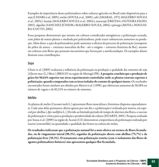 Exemplos da importância desses polinizadores sobre culturas agrícolas no Brasil estão disponíveis para a
soja (CHIARI et al., 2005); melão (SOUSA et al., 2009); café (AMARAL, 1972; MALERBO-SOUZA
et al., 2003c), laranja (MALERBO-SOUZA et al., 2003c), maracujá (FREITAS e OLIVEIRA FILHO,
2003), algodão (SANCHEZ JÚNIOR e MALERBO-SOUZA, 2004) e pêssego (MOTA e NOGUEI-
RA-COUTO, 2002).

Essas pesquisas demonstram que mesmo em culturas consideradas autogâmicas a polinização cruzada,
com pólen de outras plantas e mediada por polinizadores, pode trazer substanciais aumentos na produ-
ção. Além disso, a ação de polinizadores pode aumentar a eficácia do processo de polinização (transporte
do pólen da antera – estrutura masculina da flor - até o estigma – estrutura feminina da flor), mesmo
em culturas com flores que possuam mecanismos que favoreçam a autofecundação. Os exemplos abaixo
ilustram essas contribuições.

Soja

Chiari et al. (2005) avaliaram a influência da polinização na produção e qualidade das sementes de soja
(Glycine max (L.) Merr.) (BRS133) na região de Maringá (PR). A pesquisa concluiu que a produção de
grãos foi 50,64% superior nas áreas experimentais controladas onde as plantas estavam expostas à
polinização, quando comparadas com as áreas isoladas do contato de qualquer inseto. Os resultados
encontrados foram similares aos obtidos por Moreti et al. (1998), que obtiveram aumentos de 58,58% no
número de vagens e de 82,31% no número de sementes.

Melão

As plantas de melão (Cucumis melo L.) apresentam flores masculinas e femininas dispostas separadamen-
te. Cada uma delas permanece aberta apenas por um dia e a polinização é realizada por insetos, em espe-
cial por abelhas (Apis mellifera L.). Devido ao limitado período de tempo de abertura das flores, o sucesso
da polinização é crítico para a produção e produtividade da cultura (DUARTE, 2001). Pesquisa realizada
por Sousa et al. (2009) na região de Acaraú (CE) demonstrou a importância da polinização realizada por
insetos (entomófila) na quantidade e qualidade dos frutos na cultura do melão.

Os resultados indicaram que a polinização manual foi a mais efetiva em termos de flores fecunda-
das, ou de vingamento inicial (98,3%), seguidas da polinização aberta com abelhas (75,7%) e da
polinização livre (39,3%). O tratamento com polinização restrita (com o isolamento das flores de
agentes polinizadores bióticos) não apresentou qualquer flor fecundada.




                                                    Sociedade Brasileira para o Progresso da Ciência – SBPC   63
                                                                      Academia Brasileira de Ciências – ABC
 