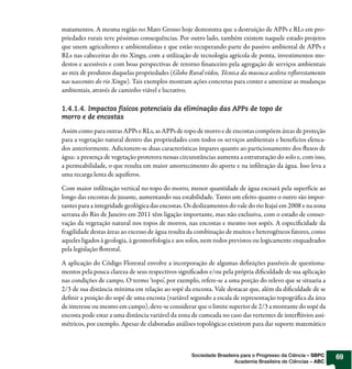 matamentos. A mesma região no Mato Grosso hoje demonstra que a destruição de APPs e RLs em pro-
priedades rurais teve péssimas consequências. Por outro lado, também existem naquele estado projetos
que unem agricultores e ambientalistas e que estão recuperando parte do passivo ambiental de APPs e
RLs nas cabeceiras do rio Xingu, com a utilização de tecnologia agrícola de ponta, investimentos mo-
destos e acessíveis e com boas perspectivas de retorno financeiro pela agregação de serviços ambientais
ao mix de produtos daquelas propriedades (Globo Rural vídeo, Técnica da muvuca acelera reflorestamento
nas nascentes do rio Xingu). Tais exemplos mostram ações concretas para conter e amenizar as mudanças
ambientais, através de caminho viável e lucrativo.

1.4.1.4. Impactos físicos potenciais da eliminação das APPs de topo de
morro e de encostas

Assim como para outras APPs e RLs, as APPs de topo de morro e de encostas compõem áreas de proteção
para a vegetação natural dentro das propriedades com todos os serviços ambientais e benefícios elenca-
dos anteriormente. Adicionem-se duas características ímpares quanto ao particionamento dos fluxos de
água: a presença de vegetação protetora nessas circunstâncias aumenta a estruturação do solo e, com isso,
a permeabilidade, o que resulta em maior amortecimento do aporte e na infiltração da água. Isso leva a
uma recarga lenta de aquíferos.

Com maior infiltração vertical no topo do morro, menor quantidade de água escoará pela superfície ao
longo das encostas de jusante, aumentando sua estabilidade. Tanto um efeito quanto o outro são impor-
tantes para a integridade geológica das encostas. Os deslizamentos do vale do rio Itajaí em 2008 e na zona
serrana do Rio de Janeiro em 2011 têm ligação importante, mas não exclusiva, com o estado de conser-
vação da vegetação natural nos topos de morros, nas encostas e mesmo nos sopés. A especificidade da
fragilidade destas áreas ao excesso de água resulta da combinação de muitos e heterogêneos fatores, como
aqueles ligados à geologia, à geomorfologia e aos solos, nem todos previstos ou logicamente enquadrados
pela legislação florestal.

A aplicação do Código Florestal envolve a incorporação de algumas definições passíveis de questiona-
mentos pela pouca clareza de seus respectivos significados e/ou pela própria dificuldade de sua aplicação
nas condições de campo. O termo ‘topo’, por exemplo, refere-se a uma porção do relevo que se situaria a
2/3 de sua distância mínima em relação ao sopé da encosta. Vale destacar que, além da dificuldade de se
definir a posição do sopé de uma encosta (variável segundo a escala de representação topográfica da área
de interesse ou mesmo em campo), deve-se considerar que o limite superior de 2/3 a montante do sopé da
encosta pode estar a uma distância variável da zona de cumeada no caso das vertentes de interflúvios assi-
métricos, por exemplo. Apesar de elaboradas análises topológicas existirem para dar suporte matemático



                                                    Sociedade Brasileira para o Progresso da Ciência – SBPC   69
                                                                      Academia Brasileira de Ciências – ABC
 