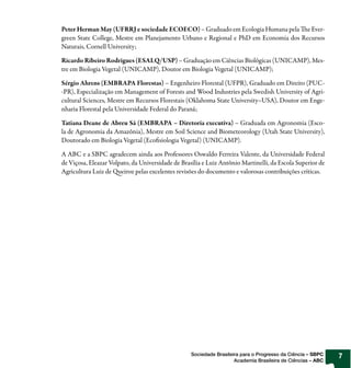 Peter Herman May (UFRRJ e sociedade ECOECO) – Graduado em Ecologia Humana pela The Ever-
green State College, Mestre em Planejamento Urbano e Regional e PhD em Economia dos Recursos
Naturais, Cornell University;

Ricardo Ribeiro Rodrigues (ESALQ/USP) – Graduação em Ciências Biológicas (UNICAMP), Mes-
tre em Biologia Vegetal (UNICAMP), Doutor em Biologia Vegetal (UNICAMP);

Sérgio Ahrens (EMBRAPA Florestas) – Engenheiro Florestal (UFPR), Graduado em Direito (PUC-
-PR), Especialização em Management of Forests and Wood Industries pela Swedish University of Agri-
cultural Sciences, Mestre em Recursos Florestais (Oklahoma State University–USA), Doutor em Enge-
nharia Florestal pela Universidade Federal do Paraná;

Tatiana Deane de Abreu Sá (EMBRAPA – Diretoria executiva) – Graduada em Agronomia (Esco-
la de Agronomia da Amazônia), Mestre em Soil Science and Biometeorology (Utah State University),
Doutorado em Biologia Vegetal (Ecofisiologia Vegetal) (UNICAMP).

A ABC e a SBPC agradecem ainda aos Professores Oswaldo Ferreira Valente, da Universidade Federal
de Viçosa, Eleazar Volpato, da Universidade de Brasília e Luiz Antônio Martinelli, da Escola Superior de
Agricultura Luiz de Queiroz pelas excelentes revisões do documento e valorosas contribuições críticas.




                                                   Sociedade Brasileira para o Progresso da Ciência – SBPC   7
                                                                     Academia Brasileira de Ciências – ABC
 