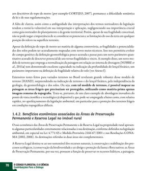 aos descritivos de topo de morro (por exemplo CORTIZO, 2007), permanece a dificuldade semântica
     da lei e de suas regulamentações.

     A falta de clareza, assim como a ambiguidade das interpretações dos termos norteadores da legislação
     tendem a torná-la vulnerável em sua interpretação e aplicação, negligenciando sua importância crucial
     como guia norteador do planejamento e da gestão territorial. Porém, apesar de sua fragilidade conceitual,
     não se pode negar a importância de se considerar os potenciais e as limitações do uso da terra em qualquer
     posição do relevo na superfície terrestre.

     Apesar da definição de topo de morro ser matéria de alguma controvérsia, as fragilidades e potencialida-
     des dos solos podem ser acuradamente mapeadas com novos meios técnicos. Isso nos permitiria evoluir
     do campo genérico da definição geomorfológica pouco acurada e passar para um novo parâmetro quan-
     titativo acurado de descrever potencial de uso versus fragilidades e riscos. A exemplo disso, um novo mo-
     delo de terreno que emprega a normalização da paisagem em relação ao sistema de drenagem (NOBRE et
     al., 2011a) tem demonstrado excelente capacidade na indicação da profundidade do lençol freático, um
     parâmetro importante na definição da fragilidade relativa do solo (ver Anexo I).

     Extensivos testes feitos para variados terrenos no Brasil revelaram grande robustez desse modelo de
     terreno (HAND), surpreendendo na indicação de terrenos e do lençol freático, pela independência da
     geologia, da geomorfologia e dos solos. Ou seja, com tal modelo de terrenos, é possível mapear na
     paisagem as áreas frágeis que precisariam ser protegidas, utilizando como matéria-prima apenas
     imagens remotas da topografia. Trata-se, portanto, de um claro exemplo de abordagem inovadora do
     ponto de vista científico e tecnológico já disponível e que pode ser empregada a baixo custo, com relativa
     rapidez, no aperfeiçoamento da legislação ambiental, em particular para a proteção dos terrenos frágeis
     em condições topográficas difíceis.

     1.4.2. Benefícios econômicos associados às Áreas de Preservação
     Permanente e Reserva Legal no imóvel rural
     O uso econômico das Áreas de Preservação Permanente e de Reserva Legal na propriedade rural apresen-
     ta algumas particularidades estreitamente relacionadas à sua destinação, conforme definidos na legislação
     ambiental, em especial na Lei 4.771/65 e Medida Provisória 2166-67/2001 e nas Resoluções CONA-
     MA (2002, 2006). As destinações referidas às duas áreas são complementares.

     A Reserva Legal destina-se ao uso sustentável dos recursos naturais, à conservação e reabilitação dos pro-
     cessos ecológicos, à conservação da biodiversidade e ao abrigo e proteção da fauna e flora nativas; as Áreas
     de Preservação Permanente, por sua vez, possuem a função de preservar os recursos hídricos, a paisagem,



70    O CÓDIGO FLORESTAL E A CIÊNCIA
      Contribuições Para o Diálogo
 