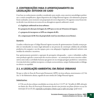 2. CONTRIBUIÇÕES PARA O APERFEIÇOAMENTO DA
LEGISLAÇÃO: ESTUDOS DE CASO
Com base no conhecimento científico considerado neste estudo, como exercício metodológico prelimi-
nar e a título exemplificativo, alguns dispositivos do Código Florestal vigente e do substitutivo proposto
foram analisados, neste momento sem proposições de novos dispositivos. Os seguintes temas foram elei-
tos devido à sua relevância em termos de sua abrangência espacial, ambiental e social:
  a) a legislação ambiental em áreas urbanas;
  b) a proposta de alteração da largura da APP para os rios até 10 metros de largura;
  c) a proposta de incorporar as APPs no cômputo da RL;
  d) a compensação da RL fora da propriedade rural (na microbacia ou no bioma).

Sumário

A análise evidenciou que o Código Florestal vigente necessita de aprimoramentos. Grandes avanços po-
dem ser introduzidos no marco legal adotando-se um processo de construção solidária das atividades
produtivas da ocupação e uso dos espaços, para a sua adequação à legislação ambiental, inclusive com
medidas de estímulos e incentivos.

Esse aprimoramento permitirá a superação de percepções ultrapassadas – como o infundado conflito
entre produção agrícola e conservação dos recursos naturais – na construção de novos conceitos colabo-
rativos entre todas as atividades humanas que gerem em sua sinergia paisagens produtivas e sustentáveis.
A revisão da lei deve também incorporar a evolução socioeconômica, sempre fundamentada no diálogo,
na ciência e na equidade.

2.1. A LEGISLAÇÃO AMBIENTAL EM ÁREAS URBANAS
No que se refere às Áreas de Preservação Permanente (APPs) em áreas urbanas, mencionamos o § 3º do
Art. 4.º do Substitutivo abaixo, seguido de texto similar do Código Florestal vigente.

Substitutivo:

  § 3º No caso de áreas urbanas consolidadas nos termos da Lei nº 11.977, de 7 de julho de 2009, alterações
  nos limites das Áreas de Preservação Permanentes deverão estar previstas nos planos diretores ou nas leis
  municipais de uso do solo, respeitados os princípios e limites a que se refere este artigo. (grifo nosso).


                                                    Sociedade Brasileira para o Progresso da Ciência – SBPC    75
                                                                      Academia Brasileira de Ciências – ABC
 