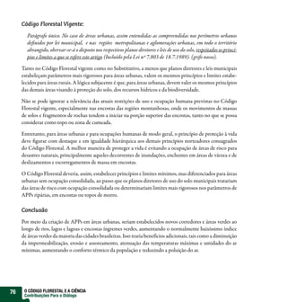Código Florestal Vigente:

       Parágrafo único. No caso de áreas urbanas, assim entendidas as compreendidas nos perímetros urbanos
       definidos por lei municipal,  e nas  regiões  metropolitanas e aglomerações urbanas, em todo o território
       abrangido, obervar-se-á o disposto nos respectivos planos diretores e leis de uso do solo, respeitados os princí-
       pios e limites a que se refere este artigo (Incluído pela Lei nº 7.803 de 18.7.1989). (grifo nosso).

     Tanto no Código Florestal vigente como no Substitutivo, a menos que planos diretores e leis municipais
     estabeleçam parâmetros mais rigorosos para áreas urbanas, valem os mesmos princípios e limites estabe-
     lecidos para áreas rurais. A lógica subjacente é que, para áreas urbanas, devem valer os mesmos princípios
     das demais áreas visando à proteção do solo, dos recursos hídricos e da biodiversidade.

     Não se pode ignorar a relevância das atuais restrições de uso e ocupação humana previstas no Código
     Florestal vigente, especialmente nas encostas das regiões montanhosas, onde os movimentos de massas
     de solos e fragmentos de rochas tendem a iniciar na porção superior das encostas, tanto no que se possa
     considerar como topo ou zona de cumeada.

     Entretanto, para áreas urbanas e para ocupações humanas de modo geral, o princípio de proteção à vida
     deve figurar com destaque e em igualdade hierárquica aos demais princípios norteadores consagrados
     do Código Florestal. A melhor maneira de proteger a vida é evitando a ocupação de áreas de risco para
     desastres naturais, principalmente aqueles decorrentes de inundações, enchentes em áreas de várzea e de
     deslizamentos e escorregamentos de massa em encostas.

     O Código Florestal deveria, assim, estabelecer princípios e limites mínimos, mas diferenciados para áreas
     urbanas sem ocupação consolidada, ao passo que os planos diretores de uso do solo municipais tratariam
     das áreas de risco com ocupação consolidada ou determinariam limites mais rigorosos nos parâmetros de
     APPs ripárias, em encostas ou topos de morro.

     Conclusão

     Por meio da criação de APPs em áreas urbanas, seriam estabelecidos novos corredores e áreas verdes ao
     longo de rios, lagos e lagoas e encostas íngremes verdes, aumentando o normalmente baixíssimo índice
     de áreas verdes da maioria das cidades brasileiras. Isso traria benefícios adicionais, tais como a diminuição
     da impermeabilização, erosão e assoreamento, atenuação das temperaturas máximas e umidades do ar
     mínimas, aumentando o conforto térmico da população e reduzindo a poluição do ar.




76    O CÓDIGO FLORESTAL E A CIÊNCIA
      Contribuições Para o Diálogo
 