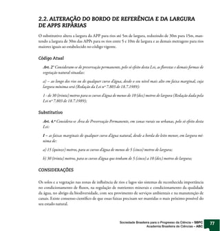 2.2. ALTERAÇÃO DO BORDO DE REFERÊNCIA E DA LARGURA
DE APPS RIPÁRIAS
O substitutivo altera a largura da APP para rios até 5m de largura, reduzindo de 30m para 15m, man-
tendo a largura de 30m das APPs para os rios entre 5 e 10m de largura e as demais metragens para rios
maiores iguais ao estabelecido no código vigente.

Código Atual

  Art. 2° Consideram-se de preservação permanente, pelo só efeito desta Lei, as florestas e demais formas de
  vegetação natural situadas:

  a) – ao longo dos rios ou de qualquer curso d’água, desde o seu nível mais alto em faixa marginal, cuja
  largura mínima será (Redação da Lei nº 7.803 de 18.7.1989):

  1 - de 30 (trinta) metros para os cursos d’água de menos de 10 (dez) metros de largura (Redação dada pela
  Lei nº 7.803 de 18.7.1989);

Substitutivo

  Art. 4.º Considera-se Área de Preservação Permanente, em zonas rurais ou urbanas, pelo só efeito desta
  Lei:

  I – as faixas marginais de qualquer curso d’água natural, desde a borda do leito menor, em largura mí-
  nima de:

  a) 15 (quinze) metros, para os cursos d’água de menos de 5 (cinco) metros de largura;

  b) 30 (trinta) metros, para os cursos d’água que tenham de 5 (cinco) a 10 (dez) metros de largura;

CONSIDERAÇÕES

Os solos e a vegetação nas zonas de influência de rios e lagos são sistemas de reconhecida importância
no condicionamento de fluxos, na regulação de nutrientes minerais e condicionamento da qualidade
da água, no abrigo da biodiversidade, com seu provimento de serviços ambientais e na manutenção de
canais. Existe consenso científico de que essas faixas precisam ser mantidas o mais próximo possível do
seu estado natural.



                                                    Sociedade Brasileira para o Progresso da Ciência – SBPC    77
                                                                      Academia Brasileira de Ciências – ABC
 