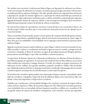 São também áreas suscetíveis à cobertura por lâmina d’água com deposição de sedimentos nas cheias e
     erosão com remoção de sedimentos nas vazantes. A contínua presença de água saturando o solo tem mui-
     tas implicações físicas, químicas e biológicas. Tais solos, quando cobertos por vegetação densa, favorecem
     a deposição de camadas de material orgânico ou a exportação de carbono dissolvido que terminará no
     fundo do mar, ambos importantes sumidouros para o carbono atmosférico sequestrado pela vegetação.
     Quando desmatados, deixam de sequestrar carbono. Com sua progressiva drenagem, ficam suscetíveis à
     rápida liberação de grandes volumes de dióxido de carbono na atmosfera.

     Os solos da faixa ripária são especialmente suscetíveis à erosão devido às suas características físicas e da
     elevada energia contida nessa faixa, que se torna ainda mais crítica pela extensa área de captação nas en-
     costas de montante.

     Tanto a erosão física de particulados, quanto a erosão química de compostos dissolvidos geram contami-
     nantes que comprometem a qualidade da água, além de promoverem assoreamento de canais e lagos. O
     fator chave para sua estabilidade e funcionalidade está na vegetação natural atuando na proteção desses
     ambientes frágeis.

     Quando ecossistemas naturais maduros ladeiam os corpos d’água e cobrem os terrenos saturados de umi-
     dade associados, o carbono e os sedimentos são fixados, a água em excesso é contida, a energia erosiva de
     correntezas é dissipada, os fluxos de nutrientes nas águas de percolação passam por filtragem química e
     processamento microbiológico, o que reduz sua turbidez e aumenta sua pureza.

     A importância de florestas ripárias foi evidenciada cientificamente em diferentes biomas brasileiros e
     para diferentes grupos de organismos. A maior parte dos estudos foi feita na Mata Atlântica, mas existem
     dados também para Amazônia, Caatinga, Pantanal e Cerrado. Em relação aos grupos taxonômicos, há
     dados para árvores, anfíbios, aves, grandes mamíferos, pequenos mamíferos e abelhas. Não há dúvidas
     que, independentemente do bioma ou do grupo taxonômico considerado, toda paisagem deveria manter
     corredores ripários, em função dos seus benefícios para a conservação das espécies.

     Os benefícios dos corredores ripários podem estar relacionados à largura, extensão, continuidade e quali-
     dade dos corredores, à topografia e largura das áreas de influência ripária, entre outros fatores. Mas, sem
     dúvida, o fator mais importante é a largura desses corredores.

     Trabalhos que consideraram a funcionalidade biológica dos corredores em função da largura indicam
     valores mínimos superiores a 100m. Na Amazônia, larguras de 140 a 400m foram necessárias para haver
     certa similaridade entre as comunidades de fauna (pequenos mamíferos, anfíbios, aves e mamíferos). Há
     um grande número de espécies de mamíferos semiaquáticos, como ariranhas e lontras, que dependem




78    O CÓDIGO FLORESTAL E A CIÊNCIA
      Contribuições Para o Diálogo
 