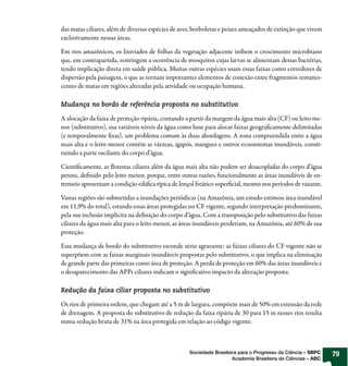 das matas ciliares, além de diversas espécies de aves, borboletas e peixes ameaçados de extinção que vivem
exclusivamente nessas áreas.

Em rios amazônicos, os lixiviados de folhas da vegetação adjacente inibem o crescimento microbiano
que, em contrapartida, restringem a ocorrência de mosquitos cujas larvas se alimentam dessas bactérias,
tendo implicação direta em saúde pública. Muitas outras espécies usam essas faixas como corredores de
dispersão pela paisagem, o que as tornam importantes elementos de conexão entre fragmentos remanes-
centes de matas em regiões alteradas pela atividade ou ocupação humana.

Mudança no bordo de referência proposta no substitutivo

A alocação da faixa de proteção ripária, contando a partir da margem da água mais alta (CF) ou leito me-
nor (substitutivo), usa variáveis níveis da água como base para alocar faixas geograficamente delimitadas
(e temporalmente fixas), um problema comum às duas abordagens. A zona compreendida entre a água
mais alta e o leito menor contém as várzeas, igapós, mangues e outros ecossistemas inundáveis, consti-
tuindo a parte oscilante do corpo d’água.

Cientificamente, as florestas ciliares além da água mais alta não podem ser desacopladas do corpo d’água
perene, definido pelo leito menor, porque, entre outras razões, funcionalmente as áreas inundáveis de en-
tremeio apresentam a condição edáfica típica de lençol freático superficial, mesmo nos períodos de vazante.

Vastas regiões são submetidas a inundações periódicas (na Amazônia, um estudo estimou área inundável
em 11,9% do total), estando essas áreas protegidas no CF vigente, segundo interpretação predominante,
pela sua inclusão implícita na definição do corpo d’água. Com a transposição pelo substitutivo das faixas
ciliares da água mais alta para o leito menor, as áreas inundáveis perderiam, na Amazônia, até 60% de sua
proteção.

Essa mudança de bordo do substitutivo esconde sério agravante: as faixas ciliares do CF vigente não se
superpõem com as faixas marginais inundáveis propostas pelo substitutivo, o que implica na eliminação
de grande parte das primeiras como área de proteção. A perda de proteção em 60% das áreas inundáveis e
o desaparecimento das APPs ciliares indicam o significativo impacto da alteração proposta.

Redução da faixa ciliar proposta no substitutivo

Os rios de primeira ordem, que chegam até a 5 m de largura, compõem mais de 50% em extensão da rede
de drenagem. A proposta do substitutivo de redução da faixa ripária de 30 para 15 m nesses rios resulta
numa redução bruta de 31% na área protegida em relação ao código vigente.



                                                    Sociedade Brasileira para o Progresso da Ciência – SBPC   79
                                                                      Academia Brasileira de Ciências – ABC
 