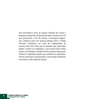 Este documento é fruto de extenso trabalho de revisão e
                    pesquisa prospectiva desenvolvido pelos membros do GT,
                    que procuraram, à luz da ciência e tecnologias disponí-
                    veis, colaborar para um vigoroso diálogo sobre o Código
                    Florestal. Entretanto, em vista da complexidade do
                    assunto, deve ficar claro que os achados aqui reportados
                    podem e devem ser ampliados, o que tornam bem-vindas
                    outras contribuições cientificamente fundamentadas para
                    melhorar a legislação vigente, que resultem em aperfeiçoa-
                    mentos tanto para a preservação e conservação ambiental,
                    como para o setor agrícola do país.




8   O CÓDIGO FLORESTAL E A CIÊNCIA
    Contribuições Para o Diálogo
 