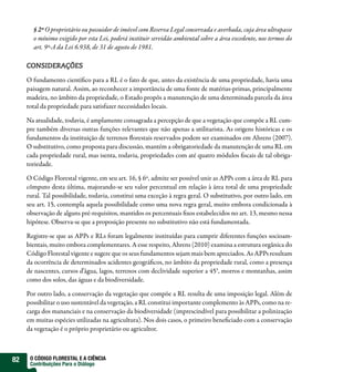 § 2º O proprietário ou possuidor de imóvel com Reserva Legal conservada e averbada, cuja área ultrapasse
       o mínimo exigido por esta Lei, poderá instituir servidão ambiental sobre a área excedente, nos termos do
       art. 9º-A da Lei 6.938, de 31 de agosto de 1981.

     CONSIDERAÇÕES

     O fundamento científico para a RL é o fato de que, antes da existência de uma propriedade, havia uma
     paisagem natural. Assim, ao reconhecer a importância de uma fonte de matérias-primas, principalmente
     madeira, no âmbito da propriedade, o Estado propôs a manutenção de uma determinada parcela da área
     total da propriedade para satisfazer necessidades locais.

     Na atualidade, todavia, é amplamente consagrada a percepção de que a vegetação que compõe a RL cum-
     pre também diversas outras funções relevantes que não apenas a utilitarista. As origens históricas e os
     fundamentos da instituição de terrenos florestais reservados podem ser examinados em Ahrens (2007).
     O substitutivo, como proposta para discussão, mantém a obrigatoriedade da manutenção de uma RL em
     cada propriedade rural, mas isenta, todavia, propriedades com até quatro módulos fiscais de tal obriga-
     toriedade.

     O Código Florestal vigente, em seu art. 16, § 6º, admite ser possível unir as APPs com a área de RL para
     cômputo desta última, majorando-se seu valor percentual em relação à área total de uma propriedade
     rural. Tal possibilidade, todavia, constitui uma exceção à regra geral. O substitutivo, por outro lado, em
     seu art. 15, contempla aquela possibilidade como uma nova regra geral, muito embora condicionada à
     observação de alguns pré-requisitos, mantidos os percentuais fixos estabelecidos no art. 13, mesmo nessa
     hipótese. Observa-se que a proposição presente no substitutivo não está fundamentada.

     Registre-se que as APPs e RLs foram legalmente instituídas para cumprir diferentes funções socioam-
     bientais, muito embora complementares. A esse respeito, Ahrens (2010) examina a estrutura orgânica do
     Código Florestal vigente e sugere que os seus fundamentos sejam mais bem apreciados. As APPs resultam
     da ocorrência de determinados acidentes geográficos, no âmbito da propriedade rural, como a presença
     de nascentes, cursos d’água, lagos, terrenos com declividade superior a 45°, morros e montanhas, assim
     como dos solos, das águas e da biodiversidade.

     Por outro lado, a conservação da vegetação que compõe a RL resulta de uma imposição legal. Além de
     possibilitar o uso sustentável da vegetação, a RL constitui importante complemento às APPs, como na re-
     carga dos mananciais e na conservação da biodiversidade (imprescindível para possibilitar a polinização
     em muitas espécies utilizadas na agricultura). Nos dois casos, o primeiro beneficiado com a conservação
     da vegetação é o próprio proprietário ou agricultor.



82    O CÓDIGO FLORESTAL E A CIÊNCIA
      Contribuições Para o Diálogo
 