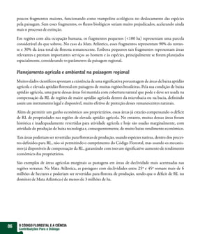 poucos fragmentos maiores, funcionando como trampolins ecológicos no deslocamento das espécies
     pela paisagem. Sem esses fragmentos, os fluxos biológicos seriam muito prejudicados, acelerando ainda
     mais o processo de extinção.

     Em regiões com alta ocupação humana, os fragmentos pequenos (<100 ha) representam uma parcela
     considerável do que sobrou. No caso da Mata Atlântica, esses fragmentos representam 90% do restan-
     te e 30% da área total de floresta remanescente. Embora pequenos tais fragmentos representam áreas
     relevantes e prestam importantes serviços ao homem e às espécies, principalmente se forem planejados
     espacialmente, considerando os parâmetros da paisagem regional.

     Planejamento agrícola e ambiental na paisagem regional

     Muitos dados científicos apontam a existência de uma significativa porcentagem de áreas de baixa aptidão
     agrícola e elevada aptidão florestal em paisagens de muitas regiões brasileiras. Pela sua condição de baixa
     aptidão agrícola, uma parte dessas áreas foi mantida com cobertura natural que pode e deve ser usada na
     compensação da RL de regiões de maior aptidão agrícola dentro da microbacia ou na bacia, definindo
     assim um instrumento legal e disponível, muito efetivo de proteção desses remanescentes naturais.

     Além de permitir um ganho econômico aos proprietários, essas áreas já estarão compensando o déficit
     de RL de propriedades nas regiões de elevada aptidão agrícola. No entanto, muitas dessas áreas foram
     histórica e inadequadamente revertidas para atividade agrícola e hoje são usadas marginalmente, com
     atividade de produção de baixa tecnologia e, consequentemente, de muito baixo rendimento econômico.

     Tais áreas poderiam ser revertidas para florestas de produção, usando espécies nativas, dentro dos precei-
     tos definidos para RL, não só permitindo o cumprimento do Código Florestal, mas usando os mecanis-
     mos já disponíveis de compensação da RL, garantindo com isso um significativo aumento de rendimento
     econômico dos proprietários.

     São exemplos de áreas agrícolas marginais as pastagens em áreas de declividade mais acentuadas nas
     regiões serranas. Na Mata Atlântica, as pastagens com declividades entre 25º e 45º somam mais de 6
     milhões de hectares e poderiam ser revertidas para floresta de produção, sendo que o déficit de RL no
     domínio de Mata Atlântica é de menos de 3 milhões de ha.




86    O CÓDIGO FLORESTAL E A CIÊNCIA
      Contribuições Para o Diálogo
 