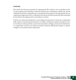 Conclusão

Dessa forma, fica claro que a permissão da compensação da RL no bioma e não na microbacia ou ba-
cia como proposto pelo substitutivo certamente demanda mais conhecimento científico que sustente
a definição de parâmetros adequados para a normatização dessa permissão, buscando garantir que essa
compensação assegure pelo menos o cumprimento dos mesmos benefícios promovidos pela manutenção
de uma cobertura de vegetação nativa na microbacia ou na bacia.

Com base no conhecimento disponível, a recomendação mais pertinente é orientar que a compensação
da RL seja feita o mais próximo possível da área com déficit, considerando a própria microbacia ou mes-
mo microbacias ou bacias próximas, mas de mesma equivalência ecológica e não permitir indistintamen-
te a compensação no bioma, sem nenhum mecanismo claramente definido para assegurar os aspectos
ecológicos e até econômicos dessa compensação.




                                                  Sociedade Brasileira para o Progresso da Ciência – SBPC   87
                                                                    Academia Brasileira de Ciências – ABC
 